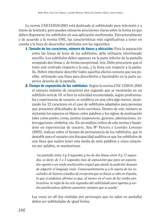 Guía Dis'08ok 4/12/08 11:32 Página 38
Belén Ruiz, José Luis Pajares, Lourdes Moreno, María del Carmen Gálvez, Jaime Solano
La norma UNE153010:2003 está destinada al subtitulado para televisión y a
través de teletexto, pero pueden extraerse precisiones claras sobre la forma en que
deben disponerse los subtítulos en una aplicación multimedia. Estructuralmente
y de acuerdo a la norma UNE, las características más significativas a tener en
cuenta a la hora de desarrollar subtítulos son las siguientes:
1. Tamaño de los caracteres, número de líneas y ubicación: Para la separación
entre las líneas de texto de los subtítulos, debe utilizarse interlineado
sencillo. Los subtítulos deben aparecer en la parte inferior de la pantalla
ocupando dos líneas y, de forma excepcional, tres. Debe procurarse que el
texto esté centrado respecto a la caja, y la línea con respecto a la panta­
lla. Deben intentarse describir todos aquellos efectos sonoros que sea po­
sible, utilizando una línea para describirlos y haciéndolo en la parte su­
perior derecha de la pantalla.
2. Tiempo de exposición de los subtítulos: Según la norma UNE 153010: 2003
el número máximo de caracteres por segundo que se mostrarán en un
subtítulo será de 19, si bien la velocidad recomendada, según profesiona­
les y experiencias de usuario, se establece en una cifra algo menor, alcan­
zando los 12 caracteres en el caso de subtítulos adaptados para personas
que presenten dificultades de lecto-escritura. Dentro de este número se
incluirán los espacios en blanco entre palabras y los signos de puntuación
tales como punto, coma, puntos suspensivos, guiones, admiraciones, in­
terrogaciones, símbolos, etc. En un análisis crítico de esta norma y basán­
dose en experiencias de usuario, Ana Mª Pereira y Lourdes Lorenzo
(2005), indican sobre el tiempo de permanencia de los subtítulos, que lo
deseable para el usuario con discapacidad auditiva es que los subtítulos de
una línea que suelen tener una media de siete palabras y cinco caracte­
res por palabra, se mantuviesen
“en pantalla entre 5 y 6 segundos y los de dos líneas entre 9 y 11 segun­
dos, es decir, de 1 a 5 segundos más de exposición que para un especta­
dor oyente o un sordo postlocutivo (aquel que pierde la audición después
de adquirir el lenguaje oral). Consecuentemente y a la espera de los re­
sultados de futuros estudios de recepción que se lleven a cabo en España,
lo que sí podemos afirmar es que, al menos en el caso de los sordos pre­
locutivos, la regla de los seis segundos del subtitulado para oyentes y sor­
dos postlocutivos debería aumentar siempre que se pueda”.
Las voces en off (las emitidas por personajes que no salen en pantalla)
deben ser subtituladas de igual forma.
[38]
 