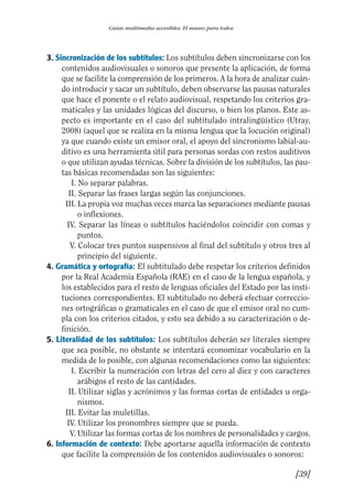 Guía Dis'08ok 4/12/08 11:32 Página 39
II
I
I
II
II
I
I
II
Guías multimedia accesibles. El museo para todos
3. Sincronización de los subtítulos: Los subtítulos deben sincronizarse con los
contenidos audiovisuales o sonoros que presente la aplicación, de forma
que se facilite la comprensión de los primeros. A la hora de analizar cuán­
do introducir y sacar un subtítulo, deben observarse las pausas naturales
que hace el ponente o el relato audiovisual, respetando los criterios gra­
maticales y las unidades lógicas del discurso, o bien los planos. Este as­
pecto es importante en el caso del subtitulado intralingüístico (Utray,
2008) (aquel que se realiza en la misma lengua que la locución original)
ya que cuando existe un emisor oral, el apoyo del sincronismo labial-au­
ditivo es una herramienta útil para personas sordas con restos auditivos
o que utilizan ayudas técnicas. Sobre la división de los subtítulos, las pau­
tas básicas recomendadas son las siguientes:
I. No separar palabras.
II. Separar las frases largas según las conjunciones.
III. La propia voz muchas veces marca las separaciones mediante pausas
o inflexiones.
IV. Separar las líneas o subtítulos haciéndolos coincidir con comas y
puntos.
V. Colocar tres puntos suspensivos al final del subtítulo y otros tres al
principio del siguiente.
4. Gramática y ortografía: El subtitulado debe respetar los criterios definidos
por la Real Academia Española (RAE) en el caso de la lengua española, y
los establecidos para el resto de lenguas oficiales del Estado por las insti­
tuciones correspondientes. El subtitulado no deberá efectuar correccio­
nes ortográficas o gramaticales en el caso de que el emisor oral no cum­
pla con los criterios citados, y esto sea debido a su caracterización o de­
finición.
5. Literalidad de los subtítulos: Los subtítulos deberán ser literales siempre
que sea posible, no obstante se intentará economizar vocabulario en la
medida de lo posible, con algunas recomendaciones como las siguientes:
I. Escribir la numeración con letras del cero al diez y con caracteres
arábigos el resto de las cantidades.
II. Utilizar siglas y acrónimos y las formas cortas de entidades u orga­
nismos.
III. Evitar las muletillas.
IV. Utilizar los pronombres siempre que se pueda.
V. Utilizar las formas cortas de los nombres de personalidades y cargos.
6. Información de contexto: Debe aportarse aquella información de contexto
que facilite la comprensión de los contenidos audiovisuales o sonoros:
[39]
 