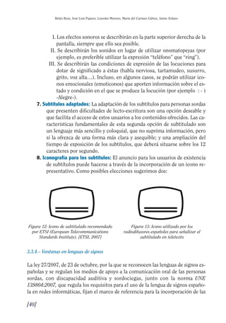Guía Dis'08ok 4/12/08 11:32 Página 40
II
I
Belén Ruiz, José Luis Pajares, Lourdes Moreno, María del Carmen Gálvez, Jaime Solano
I. Los efectos sonoros se describirán en la parte superior derecha de la
pantalla, siempre que ello sea posible.
II. Se describirán los sonidos en lugar de utilizar onomatopeyas (por
ejemplo, es preferible utilizar la expresión “teléfono” que “ring”).
III. Se describirán las condiciones de expresión de las locuciones para
dotar de significado a éstas (habla nerviosa, tartamudeo, susurro,
grito, voz alta…). Incluso, en algunos casos, se podrán utilizar ico­
nos emocionales (emoticonos) que aporten información sobre el es­
tado y condición en el que se produce la locución (por ejemplo : - )
-Alegre-).
7. Subtítulos adaptados: La adaptación de los subtítulos para personas sordas
que presenten dificultades de lecto-escritura son una opción deseable y
que facilita el acceso de estos usuarios a los contenidos ofrecidos. Las ca­
racterísticas fundamentales de esta segunda opción de subtitulado son
un lenguaje más sencillo y coloquial, que no suprima información, pero
sí la ofrezca de una forma más clara y asequible; y una ampliación del
tiempo de exposición de los subtítulos, que deberá situarse sobre los 12
caracteres por segundo.
8. Iconografía para los subtítulos: El anuncio para los usuarios de existencia
de subtítulos puede hacerse a través de la incorporación de un icono re­
presentativo. Como posibles elecciones sugerimos dos:
Figura 12: Icono de subtitulado recomendado Figura 13: Icono utilizado por los

por ETSI (European Telecommunications radiodifusores españoles para señalizar el

Standards Institute). {ETSI, 2007} subtitulado en teletexto

3.3.4.– Ventanas en lenguas de signos
La ley 27/2007, de 23 de octubre, por la que se reconocen las lenguas de signos es­
pañolas y se regulan los medios de apoyo a la comunicación oral de las personas
sordas, con discapacidad auditiva y sordociegas, junto con la norma UNE
139804:2007, que regula los requisitos para el uso de la lengua de signos españo­
la en redes informáticas, fijan el marco de referencia para la incorporación de las
[40]
 