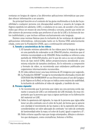 Guía Dis'08ok 4/12/08 11:32 Página 41
II
I
II
I
Guías multimedia accesibles. El museo para todos
ventanas en lengua de signos a las diferentes aplicaciones informáticas que pue­
dan ofrecer información a un usuario.
Su principal función en el contexto de las guías multimedia es la de dar la po­
sibilidad a cualquier persona con discapacidad auditiva y usuaria de Lengua de
Signos española (en adelante, LSE), o catalana en su caso, de acceder a los conte­
nidos que ofrece un museo de una forma cómoda y cercana, puesto que existe un
alto número de personas sordas que prefieren el uso de la LSE a la lectura de tex­
tos (subtitulado), y que incluso utilizan exclusivamente este lenguaje.
Existen unas normas básicas para la inclusión de las ventanas de signado en
aplicaciones informáticas, referenciadas tanto en la Norma UNE anteriormente
citada, como por la Fundación CNSE, que a continuación extractamos:
1. Tamaño y características de los vídeos:
I. El tamaño mínimo admisible de los vídeos para la lengua de signos
en una pantalla de ordenador es de 256x192 píxeles, mientras que el
mínimo recomendado es de 352x288. Estas medidas se refieren a una
pantalla de 1024x768 píxeles, por lo que de cara a su uso en disposi­
tivos de tipo móvil GMA, deben proporcionarse atendiendo a una
misma relación de tamaños similares. En lo referente a compresión
y formato de vídeo, se recomienda usar estándares publicados por
organismos internacionales reconocidos.
II. El vídeo deberá tener una tasa mínima de 25 imágenes por segundo.
III. La Fundación SIDAR35
recoge la recomendación efectuada a través del
CEN/ISSS Dfa WORKSHOP en sus Directrices para el uso del Lengua­
je de Signos en la Red, en las que se indica como mejora de usabilidad,
la inclusión de subtítulos al vídeo de signado, y también de voz.
2. Persona signante:
I. Se recomienda que la persona que signe sea una persona sorda sig­
nante o usuaria de LSE o un intérprete de LSE titulado. Es muy im­
portante que la persona que vaya a signar participe en la elaboración
del material en LSE.
II. Sobre la apariencia del signante, la ropa de la persona que signa debe
tener un alto contraste con el color de la piel, de forma que se aprecie
con claridad el movimiento de las manos y de la expresión del rostro,
considerándose un valor adecuado de contraste “un ratio de contraste
de luminosidad entre la ropa y el color de la piel, igual o superior a 5”.
III. Debe evitarse aquella ropa que tenga estampados, dibujos o elemen­
tos que destaquen, como cremalleras, botones o brillos.
35
http://www.sidar.org/index.php
[41]

 