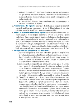 Guía Dis'08ok 4/12/08 11:32 Página 42
I
I
II
I
Belén Ruiz, José Luis Pajares, Lourdes Moreno, María del Carmen Gálvez, Jaime Solano
IV. El signante no debe portar objetos de adorno, joyas u otros elemen­
tos que puedan distraer la atención, asimismo, se evitará cualquier
característica que distorsione la expresión facial, como gafas de sol,
barba, bigote, etc.
V. Se recomienda la alternancia de varios intérpretes para enriquecer la
visita de los usuarios al museo.
3. Características del signado: En el caso de tratarse de un público infantil,
convendría utilizar un vocabulario y grado de dificultad acorde a la edad
así como un ritmo más lento y una mayor expresividad.
4. Puesta en escena de la ventana de signado: Se recomienda el uso de un en­
cuadre de plano medio (figura humana de cintura hacia arriba) o plano
medio largo (figura humana desde la pantorrilla hacia arriba). Dado que en
LSE existen signos que bajan de la cintura o sobresalen por encima de la ca­
beza, cuando el signado a realizar incorpore este tipo de signos, se utiliza­
rá el plano medio largo. Debe procurarse una adecuada iluminación del
rostro y del cuerpo de la persona signante, sin exceso de luz, evitando pro­
ducir sombras en el rostro cuando las manos se crucen por delante de éste.
5. Incorporación del vídeo en LSE a la aplicación:
I. Respecto a su posición física en la estructura general de la aplicación,
la ventana de signado debe ubicarse en la zona destinada a conteni­
dos principales, que habitualmente suele disponerse en la parte su­
perior izquierda de la pantalla. Se intentará en todo momento que no
se solape a otros contenidos secundarios.
II. Se recomienda como posibilidad, la inclusión de una opción de amplia­
ción y reducción rápida de la misma, de modo que se alternen los dis­
tintos elementos audiovisuales con las ventanas de signado. Con esta
función se provee una alternativa a la simultaneidad de contenidos, de
manera que en un momento dado, el usuario pueda detener cualquier
elemento, e iniciar de forma libre y extendida la ventana de signado.
III.Con el fin de no duplicar el tiempo requerido de reproducción y vi­
sualización de los contenidos en el dispositivo, para una persona con
discapacidad auditiva, el signado de los vídeos deberá ser simultá­
neo y no consecutivo. Para facilitar la comprensión en casos de aten­
ción dividida, la aplicación debe posibilitar la parada, pausa, puesta
en marcha o rebobinado de contenidos signados o subtitulados, de
forma que el usuario pueda, si lo desea, visualizar éstos de nuevo (se
entiende por pausar, parar la reproducción y reiniciarla en el mismo
punto donde se pausó; y por detener, parar para comenzar de nuevo
al principio de la misma).
[42]
 