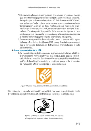 Guía Dis'08ok 4/12/08 11:32 Página 43
I
I
II
Guías multimedia accesibles. El museo para todos
IV. Se recomienda no utilizar ventanas emergentes o ventanas nuevas
que muestren una página que sólo tenga LSE sin contenido adicional.
Este principio se basa en el requisito 4.5.6 de la norma UNE 139803,
que indica que “debe evitarse provocar que aparezcan otras ventanas
del navegador”, y si bien las guías multimedia para museos no se en-
marcan en el contexto de la web, entendemos que este precepto es asi­
milable. Por otra parte, la aparición de la ventana de signado en una
ventana nueva o emergente provocaría que el usuario no pudiese ver
al mismo tiempo la página original y la ventana emergente.
V. Es conveniente permitir al usuario seleccionar la presentación a pan­
talla completa del contenido con LSE, ya que de esta forma se garan­
tiza la percepción de la LSE sin distracciones provocadas por el resto
del contenido.
6. Icono representativo de la LSE:
I. Se recomienda que todo contenido que haya sido traducido a LSE in­
cluya un icono representativo de esta lengua, para que sea identifi­
cado de forma sencilla. Este icono debe ser compatible con el diseño
gráfico de la aplicación, en todo lo relativo a forma, color o tamaño.
La Fundación CNSE recomienda el icono siguiente:
Figura 14: Icono para identificar la LSE desarrollado por la CNSE
Sin embargo, el estándar reconocido a nivel internacional y suministrado por la
ETSI (European Telecommunications Standards Institute) es el siguiente:
Figura 15: Icono de la LSE suministrado por la ETSI
(European Telecommunications Standards Institute)
[43]
 