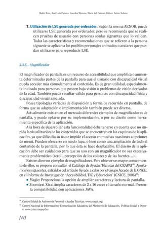 Guía Dis'08ok 4/12/08 11:32 Página 44
Belén Ruiz, José Luis Pajares, Lourdes Moreno, María del Carmen Gálvez, Jaime Solano
7. Utilización de LSE generada por ordenador: Según la norma AENOR, puede
utilizarse LSE generada por ordenador, pero se recomienda que se reali­
cen pruebas de usuario con personas sordas signantes que lo validen.
Todas las características y recomendaciones que se refieren a la persona
signante se aplican a los posibles personajes animados o avatares que pue­
dan utilizarse para reproducir LSE.
3.3.5.– Magnificador
El magnificador de pantalla es un recurso de accesibilidad que amplifica o aumen­
ta determinadas partes de la pantalla para que el usuario con discapacidad visual
pueda acceder más cómodamente al contenido. Es de gran utilidad, especialmen­
te indicado para personas que poseen baja visión o problemas de visión derivados
de la edad. También puede resultar válido para personas con discapacidad física y
discapacidad visual asociada.
Posee tipologías variadas de disposición y forma de recorrido en pantalla, de
forma que su adaptación o implementación también puede ser diversa.
Actualmente existen en el mercado diferentes ejemplos de magnificadores de
pantalla, y puede optarse por su implementación, o por su diseño como herra­
mienta específica de la aplicación.
A la hora de desarrollar esta funcionalidad debe tenerse en cuenta que no im­
pida la visualización de los contenidos que se encuentren en las esquinas de la apli­
cación, ya que dificulta su uso e impide el acceso en muchas ocasiones a opciones
de menú. Pueden ofrecerse en modo lupa, o bien como una ampliación de todo el
contenido de la pantalla, por lo que ésta se hace desplazable. El diseño de la apli­
cación debe ser cuidadoso para que su uso con un magnificador no sea excesiva­
mente problemático (scroll, percepción de los colores y de las fuentes…).
Existen diversos ejemplos de magnificadores. Para obtener un mayor conocimien­
to de ellos, se propone consultar el Catálogo de Ayudas Técnicas del CEAPAT36
. Aporta­
mos los siguientes, extraídos del artículo llevado a cabo por el Grupo Accedo de la ONCE,
en el Informe de Investigación “Accesibilidad, TIC y Educación” (CNICE, 2006)37
:
● Magic: Proporciona la opción de ampliar caracteres y lectura de pantalla.
● Zoomtext Xtra: Amplía caracteres de 2 a 16 veces el tamaño normal. Presen­
ta compatibilidad con aplicaciones JAVA.
36
Centro Estatal de Autonomía Personal y Ayudas Técnicas. www.ceapat.org
37
Centro Nacional de Información y Comunicación Educativa, del Ministerio de Educación, Política Social y Depor­
te. www.cnice.mepsyd.es
[44]

 