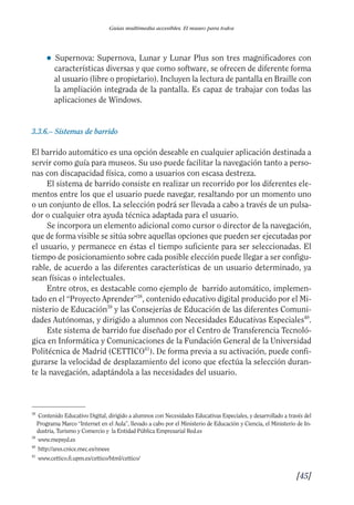 Guía Dis'08ok 4/12/08 11:32 Página 45
Guías multimedia accesibles. El museo para todos
● 	Supernova: Supernova, Lunar y Lunar Plus son tres magnificadores con
características diversas y que como software, se ofrecen de diferente forma
al usuario (libre o propietario). Incluyen la lectura de pantalla en Braille con
la ampliación integrada de la pantalla. Es capaz de trabajar con todas las
aplicaciones de Windows.
3.3.6.– Sistemas de barrido
El barrido automático es una opción deseable en cualquier aplicación destinada a
servir como guía para museos. Su uso puede facilitar la navegación tanto a perso­
nas con discapacidad física, como a usuarios con escasa destreza.
El sistema de barrido consiste en realizar un recorrido por los diferentes ele­
mentos entre los que el usuario puede navegar, resaltando por un momento uno
o un conjunto de ellos. La selección podrá ser llevada a cabo a través de un pulsa­
dor o cualquier otra ayuda técnica adaptada para el usuario.
Se incorpora un elemento adicional como cursor o director de la navegación,
que de forma visible se sitúa sobre aquellas opciones que pueden ser ejecutadas por
el usuario, y permanece en éstas el tiempo suficiente para ser seleccionadas. El
tiempo de posicionamiento sobre cada posible elección puede llegar a ser configu­
rable, de acuerdo a las diferentes características de un usuario determinado, ya
sean físicas o intelectuales.
Entre otros, es destacable como ejemplo de barrido automático, implemen­
tado en el “Proyecto Aprender”38
, contenido educativo digital producido por el Mi­
nisterio de Educación39
y las Consejerías de Educación de las diferentes Comuni­
dades Autónomas, y dirigido a alumnos con Necesidades Educativas Especiales40
.
Este sistema de barrido fue diseñado por el Centro de Transferencia Tecnoló­
gica en Informática y Comunicaciones de la Fundación General de la Universidad
Politécnica de Madrid (CETTICO41
). De forma previa a su activación, puede confi­
gurarse la velocidad de desplazamiento del icono que efectúa la selección duran­
te la navegación, adaptándola a las necesidades del usuario.
38
Contenido Educativo Digital, dirigido a alumnos con Necesidades Educativas Especiales, y desarrollado a través del
Programa Marco “Internet en el Aula”, llevado a cabo por el Ministerio de Educación y Ciencia, el Ministerio de In­
dustria, Turismo y Comercio y la Entidad Pública Empresarial Red.es
39
www.mepsyd.es
40
http://ares.cnice.mec.es/nneee
41
www.cettico.fi.upm.es/cettico/html/cettico/
[45]

 