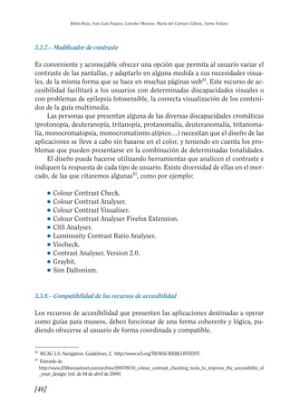 Guía Dis'08ok 4/12/08 11:32 Página 46
Belén Ruiz, José Luis Pajares, Lourdes Moreno, María del Carmen Gálvez, Jaime Solano
3.3.7.– Modificador de contraste
Es conveniente y aconsejable ofrecer una opción que permita al usuario variar el
contraste de las pantallas, y adaptarlo en alguna medida a sus necesidades visua­
les, de la misma forma que se hace en muchas páginas web42
. Este recurso de ac­
cesibilidad facilitará a los usuarios con determinadas discapacidades visuales o
con problemas de epilepsia fotosensible, la correcta visualización de los conteni­
dos de la guía multimedia.
Las personas que presentan alguna de las diversas discapacidades cromáticas
(protonopía, deuteranopía, tritanopía, protanomalía, deuteranomalía, tritanoma­
lía, monocromatopsia, monocromatismo atípico…) necesitan que el diseño de las
aplicaciones se lleve a cabo sin basarse en el color, y teniendo en cuenta los pro­
blemas que pueden presentarse en la combinación de determinadas tonalidades.
El diseño puede hacerse utilizando herramientas que analicen el contraste e
indiquen la respuesta de cada tipo de usuario. Existe diversidad de ellas en el mer­
cado, de las que citaremos algunas43
, como por ejemplo:
● Colour Contrast Check.
● Colour Contrast Analyser.
● Colour Contrast Visualiser.
● Colour Contrast Analyser Firefox Extension.
● CSS Analyser.
● Luminosity Contrast Ratio Analyser.
● Vischeck.
● Contrast Analyser, Version 2.0.
● Graybit.
● Sim Daltonism.
3.3.8.– Compatibilidad de los recursos de accesibilidad
Los recursos de accesibilidad que presenten las aplicaciones destinadas a operar
como guías para museos, deben funcionar de una forma coherente y lógica, pu­
diendo ofrecerse al usuario de forma coordinada y compatible.
42
WCAG 1.0, Navigation. Guidelines, 2. http://www.w3.org/TR/WAI-WEBCONTENT/
43
Extraído de
http://www.456bereastreet.com/archive/200709/10_colour_contrast_checking_tools_to_improve_the_accessibility_of
_your_design/ [ref. de 04 de abril de 2008]
[46]

 