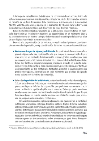 Guía Dis'08ok 4/12/08 11:32 Página 47
Guías multimedia accesibles. El museo para todos
A lo largo de estas Buenas Prácticas se ha recomendado un acceso único a la
aplicación con opciones de configuración, en lugar de elegir diversidad de accesos
en función de un tipo de usuario. Este principio se sujeta no sólo a la normativa
AENOR vigente, sino que se apoya en el principio de “diseño para todos”44
, que
sienta las bases fundamentales del desarrollo de estas Buenas Prácticas.
En el momento de realizar el diseño de la aplicación, se deberá tener en cuen­
ta la disposición de los distintos recursos de accesibilidad en un momento dado y
su accionamiento a un mismo tiempo, de forma que el usuario pueda hacer de ellas
un uso lógico y adecuado a sus necesidades.
De cara a la orquestación de las mismas, se realizan las siguientes considera­
ciones sobre la disposición, uso y combinación de varios recursos de accesibilidad:
● Ventana en lengua de signos y subtitulado: La posición de la ventana en len­
gua de signos debe ser equiparable a la que ocuparía un contenido de pri­
mer nivel en un contexto de información textual, gráfico o audiovisual para
personas oyentes, tal y como se indica en el punto 3.4 de estas Buenas Prác­
ticas. Por tanto, se procurará reservar el espacio situado en la parte supe­
rior derecha de la pantalla para su disposición, procediéndose, por tanto, al
desplazamiento de los contenidos textuales, gráficos o audiovisuales que
pudiesen solaparse. Se intentará en todo momento que el vídeo de signado
no se solape con otro tipo de contenido.
● Sobre la disposición del subtitulado, y atendiendo en lo reflejado en el punto
3.3. de estas Buenas Prácticas, se recomienda su disposición en una caja dis­
puesta en la parte inferior de la pantalla, que podrá ser permanente o acti­
varse mediante la opción elegida por el usuario. Esta caja podrá ocultarse
en el caso de que no se esté emitiendo ningún tipo de subtítulo, por lo que
habrá que tener en cuenta sus dimensiones en el diseño previo, para procu­
rar su solapamiento con otros contenidos.
En aquellos momentos en los que el usuario elija mantener en la pantalla el
subtitulado ylaventanaenlenguadesignos,oalgunodeellosdeformaindividual,
éstos permanecerán sincronizados con los elementos audiovisuales correspon­
dientes, de forma que puedan ser manipulados con unos controles comunes que
no sienten prioridad de unos ante otros. Por ejemplo, si la ventana de signado apa­
rece junto con un audiovisual, estarán sincronizados y los controles servirán para
detener o poner en funcionamiento ambos elementos; de igual forma debe suce­
der con los subtítulos combinados con un elemento audiovisual.
44
Principios del Diseño Universal, en http://www.sidar.org/recur/desdi/usable/dudt.php [ref.03 de abril de 2008]
[47]

 