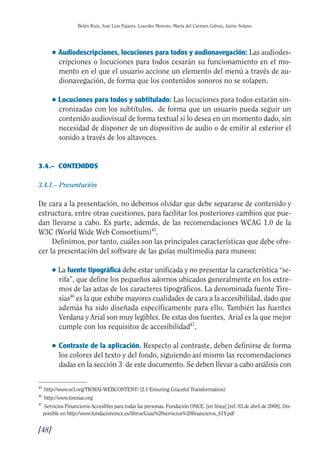 Guía Dis'08ok 4/12/08 11:32 Página 48
Belén Ruiz, José Luis Pajares, Lourdes Moreno, María del Carmen Gálvez, Jaime Solano
● Audiodescripciones, locuciones para todos y audionavegación: Las audiodes­
cripciones o locuciones para todos cesarán su funcionamiento en el mo­
mento en el que el usuario accione un elemento del menú a través de au­
dionavegación, de forma que los contenidos sonoros no se solapen.
● Locuciones para todos y subtitulado: Las locuciones para todos estarán sin­
cronizadas con los subtítulos, de forma que un usuario pueda seguir un
contenido audiovisual de forma textual si lo desea en un momento dado, sin
necesidad de disponer de un dispositivo de audio o de emitir al exterior el
sonido a través de los altavoces.
3.4.– CONTENIDOS
3.4.1.– Presentación
De cara a la presentación, no debemos olvidar que debe separarse de contenido y
estructura, entre otras cuestiones, para facilitar los posteriores cambios que pue­
dan llevarse a cabo. Es parte, además, de las recomendaciones WCAG 1.0 de la
W3C (World Wide Web Consortium)45
.
Definimos, por tanto, cuáles son las principales características que debe ofre­
cer la presentación del software de las guías multimedia para museos:
● La fuente tipográfica debe estar unificada y no presentar la característica “se-
rifa”, que define los pequeños adornos ubicados generalmente en los extre­
mos de las astas de los caracteres tipográficos. La denominada fuente Tire­
sias46
es la que exhibe mayores cualidades de cara a la accesibilidad, dado que
además ha sido diseñada específicamente para ello. También las fuentes
Verdana y Arial son muy legibles. De estas dos fuentes, Arial es la que mejor
cumple con los requisitos de accesibilidad47
.
● 	Contraste de la aplicación. Respecto al contraste, deben definirse de forma
los colores del texto y del fondo, siguiendo así mismo las recomendaciones
dadas en la sección 3 de este documento. Se deben llevar a cabo análisis con
45
http://www.w3.org/TR/WAI-WEBCONTENT/ (2.1 Ensuring Graceful Transformation)
46
http://www.tiresias.org
47 	
Servicios Financieros Accesibles para todas las personas. Fundación ONCE. [en línea] [ref. 03 de abril de 2008]. Dis­
ponible en http://www.fundaciononce.es/libros/Guia%20servicios%20financieros_61Y.pdf
[48]

 