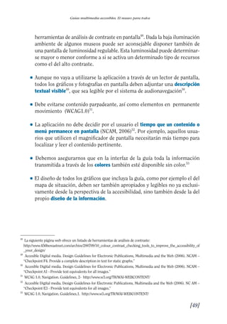 Guía Dis'08ok 4/12/08 11:32 Página 49
Guías multimedia accesibles. El museo para todos
herramientas de análisis de contraste en pantalla48
. Dada la baja iluminación
ambiente de algunos museos puede ser aconsejable disponer también de
una pantalla de luminosidad regulable. Esta luminosidad puede determinar­
se mayor o menor conforme a si se activa un determinado tipo de recursos
como el del alto contraste.
● 	Aunque no vaya a utilizarse la aplicación a través de un lector de pantalla,
todos los gráficos y fotografías en pantalla deben adjuntar una descripción
textual visible49
, que sea legible por el sistema de audionavegación50
.
● 	Debe evitarse contenido parpadeante, así como elementos en permanente
movimiento (WCAG1.0)51
.
● 	La aplicación no debe decidir por el usuario el tiempo que un contenido o
menú permanece en pantalla (NCAM, 2006)52
. Por ejemplo, aquellos usua­
rios que utilicen el magnificador de pantalla necesitarán más tiempo para
localizar y leer el contenido pertinente.
● 	 Debemos asegurarnos que en la interfaz de la guía toda la información
transmitida a través de los colores también esté disponible sin color.53
● 	El diseño de todos los gráficos que incluya la guía, como por ejemplo el del
mapa de situación, deben ser también apropiados y legibles no ya exclusi­
vamente desde la perspectiva de la accesibilidad, sino también desde la del
propio diseño de la información.
48
49
50
51
52
53
La siguiente página web ofrece un listado de herramientas de análisis de contraste:
http://www.456bereastreet.com/archive/200709/10_colour_contrast_checking_tools_to_improve_the_accessibility_of
_your_design/
Accesible Digital media. Design Guidelines for Electronic Publications, Multimedia and the Web (2006). NCAM –
“Checkpoint F4. Provide a complete description in text for static graphs.”
Accesible Digital media. Design Guidelines for Electronic Publications, Multimedia and the Web (2006). NCAM –
“Checkpoint A1 - Provide text equivalents for all images.”
WCAG 1.0, Navigation. Guidelines, 2- http://www.w3.org/TR/WAI-WEBCONTENT/
Accesible Digital media. Design Guidelines for Electronic Publications, Multimedia and the Web (2006). NC AM –
“Checkpoint E3 - Provide text equivalents for all images.”
WCAG 1.0, Navigation. Guidelines,1. http://www.w3.org/TR/WAI-WEBCONTENT/
[49]

 