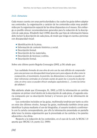 Guía Dis'08ok 4/12/08 11:32 Página 50
Belén Ruiz, José Luis Pajares, Lourdes Moreno, María del Carmen Gálvez, Jaime Solano
3.4.2.- Estructura
Cada museo cuenta con unas particularidades a las cuales las guías deben adaptar
sus contenidos. La organización y carácter de los contenidos están muy predefi­
nidos por la organización espacial de las obras dispuestas en el museo. Sin embar­
go es posible ofrecer recomendaciones generales para la redacción de la descrip­
ción de cada pieza. Elisabeth Axel (1996) describe qué tipo de información básica
debe incluir la descripción de cada pieza, de modo que tenga en cuenta a personas
con discapacidad visual:
● Identificación de la pieza.
● Información de contexto histórico y social.
● Descripción formal.
● Descripción de los materiales.
● Descripción de técnicas y estilos.
● Descripción formal.
Sobre este último punto Begoña Consuegra (2002, p.54) añade que:
“Las cualidades formales de una obra de arte son las más difíciles de comprender
para una persona con discapacidad visual grave pero para alguna de ellas como la
composición, el movimiento, la posición, las dimensiones o el peso se pueden uti­
lizar referencias centradas en el propio cuerpo de quien lee o escucha la descrip­
ción; en otros casos se pueden ofrecer analogías equivalentes […] como las letras
del alfabeto”.
Más adelante añade que (Consuegra, B., 2002, p.132) la información en cartelas
compone un primer nivel dentro de la descripción de cada pieza, el segundo esta­
ría compuesto por su descripción formal y el tercero por el de información de
contexto.
Los contenidos incluidos en las guías, multimedia tendrían por tanto su sitio
en estos dos últimos niveles. Aunque las guías, multimedia también sirvan para
identificar la pieza mediante el uso de fotografías, el usuario tenderá a confirmar­
lo con la cartela correspondiente, por ello la información presentada en pantalla
debe tener la misma organización que la presentada en las cartelas y los paneles
adyacentes a las obras.
Respecto a la redacción de los contenidos, en el caso de la web, la WCAG 1.0
apunta que (WCAG 1.0, punto 2.2, 1999):
[50]
 