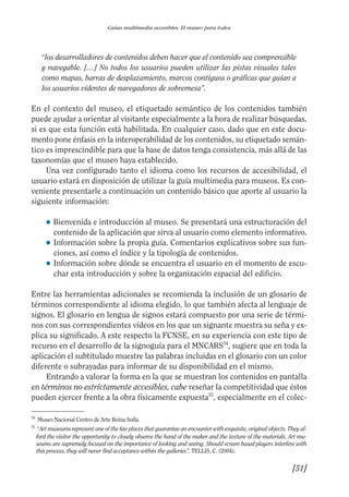 Guía Dis'08ok 4/12/08 11:32 Página 51
Guías multimedia accesibles. El museo para todos
“los desarrolladores de contenidos deben hacer que el contenido sea comprensible
y navegable. […] No todos los usuarios pueden utilizar las pistas visuales tales
como mapas, barras de desplazamiento, marcos contiguos o gráficas que guían a
los usuarios videntes de navegadores de sobremesa”.
En el contexto del museo, el etiquetado semántico de los contenidos también
puede ayudar a orientar al visitante especialmente a la hora de realizar búsquedas,
si es que esta función está habilitada. En cualquier caso, dado que en este docu­
mento pone énfasis en la interoperabilidad de los contenidos, su etiquetado semán­
tico es imprescindible para que la base de datos tenga consistencia, más allá de las
taxonomías que el museo haya establecido.
Una vez configurado tanto el idioma como los recursos de accesibilidad, el
usuario estará en disposición de utilizar la guía multimedia para museos. Es con­
veniente presentarle a continuación un contenido básico que aporte al usuario la
siguiente información:
● 	Bienvenida e introducción al museo. Se presentará una estructuración del
contenido de la aplicación que sirva al usuario como elemento informativo.
● 	Información sobre la propia guía. Comentarios explicativos sobre sus fun­
ciones, así como el índice y la tipología de contenidos.
● 	Información sobre dónde se encuentra el usuario en el momento de escu­
char esta introducción y sobre la organización espacial del edificio.
Entre las herramientas adicionales se recomienda la inclusión de un glosario de
términos correspondiente al idioma elegido, lo que también afecta al lenguaje de
signos. El glosario en lengua de signos estará compuesto por una serie de térmi­
nos con sus correspondientes vídeos en los que un signante muestra su seña y ex­
plica su significado. A este respecto la FCNSE, en su experiencia con este tipo de
recurso en el desarrollo de la signoguía para el MNCARS54
, sugiere que en toda la
aplicación el subtitulado muestre las palabras incluidas en el glosario con un color
diferente o subrayadas para informar de su disponibilidad en el mismo.
Entrando a valorar la forma en la que se muestran los contenidos en pantalla
en términos no estrictamente accesibles, cabe reseñar la competitividad que éstos
pueden ejercer frente a la obra físicamente expuesta55
, especialmente en el colec­
54
Museo Nacional Centro de Arte Reina Sofía.
55 	
“Art museums represent one of the few places that guarantee an encounter with exquisite, original objects. They af­
ford the visitor the opportunity to closely observe the hand of the maker and the texture of the materials. Art mu­
seums are supremely focused on the importance of looking and seeing. Should screen based players interfere with
this process, they will never find acceptance within the galleries”. TELLIS, C. (2004).
[51]

 