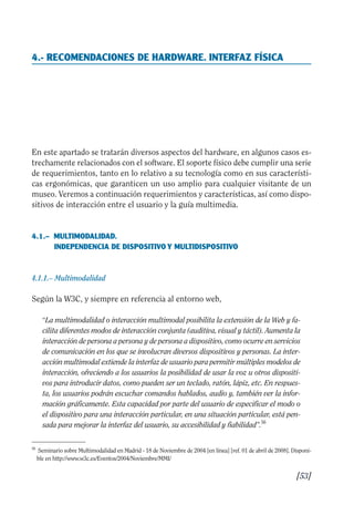 Guía Dis'08ok 4/12/08 11:32 Página 53
4.- RECOMENDACIONES DE HARDWARE. INTERFAZ FÍSICA

En este apartado se tratarán diversos aspectos del hardware, en algunos casos es­
trechamente relacionados con el software. El soporte físico debe cumplir una serie
de requerimientos, tanto en lo relativo a su tecnología como en sus característi­
cas ergonómicas, que garanticen un uso amplio para cualquier visitante de un
museo. Veremos a continuación requerimientos y características, así como dispo­
sitivos de interacción entre el usuario y la guía multimedia.
4.1.– 	MULTIMODALIDAD.
INDEPENDENCIA DE DISPOSITIVO Y MULTIDISPOSITIVO
4.1.1.– Multimodalidad
Según la W3C, y siempre en referencia al entorno web,
“La multimodalidad o interacción multimodal posibilita la extensión de la Web y fa­
cilita diferentes modos de interacción conjunta (auditiva, visual y táctil). Aumenta la
interacción de persona a persona y de persona a dispositivo, como ocurre en servicios
de comunicación en los que se involucran diversos dispositivos y personas. La inter­
acción multimodal extiende la interfaz de usuario para permitir múltiples modelos de
interacción, ofreciendo a los usuarios la posibilidad de usar la voz u otros dispositi­
vos para introducir datos, como pueden ser un teclado, ratón, lápiz, etc. En respues­
ta, los usuarios podrán escuchar comandos hablados, audio y, también ver la infor­
mación gráficamente. Esta capacidad por parte del usuario de especificar el modo o
el dispositivo para una interacción particular, en una situación particular, está pen­
sada para mejorar la interfaz del usuario, su accesibilidad y fiabilidad”.56
56 	
Seminario sobre Multimodalidad en Madrid - 18 de Noviembre de 2004 [en línea] [ref. 01 de abril de 2008]. Disponi­
ble en http://www.w3c.es/Eventos/2004/Noviembre/MMI/
[53]

 
