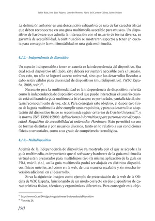 Guía Dis'08ok 4/12/08 11:32 Página 54
Belén Ruiz, José Luis Pajares, Lourdes Moreno, María del Carmen Gálvez, Jaime Solano
La definición anterior es una descripción exhaustiva de una de las características
que deben reconocerse en una guía multimedia accesible para museos. Un dispo­
sitivo de hardware que admita la interacción con el usuario de forma diversa, es
garantía de accesibilidad. A continuación se mostraran aspectos a tener en cuen­
ta para conseguir la multimodalidad en una guía multimedia.
4.1.2.– Independencia de dispositivo
Un aspecto indispensable a tener en cuenta es la independencia del dispositivo. Sea
cual sea el dispositivo utilizado, éste deberá ser siempre accesible para el usuario.
Con esto, no sólo se logrará acceso universal, sino que los desarrollos llevados a
cabo serán válidos para diversidad de dispositivos (multidispositivo). (W3C Espa­
ña, 2008, web)57
.
Necesario para la multimodalidad es la independencia de dispositivo, referida
como la independencia de dispositivo con el que puede interactuar el usuario cuan­
do está utilizando la guía multimedia (si el acceso es por teclado, pantalla táctil, sín­
tesis/reconocimiento de voz, etc.). Para conseguir este objetivo, el dispositivo físi­
co de la guía multimedia debe cumplir unos requisitos, y para su desarrollo o adap­
tación del dispositivo físico se recomienda seguir criterios de Diseño Universal58
, y
la norma UNE 139801:2003: Aplicaciones informáticas para personas con discapa­
cidad. Requisitos de accesibilidad al ordenador. Hardware. Esto permitirá su uso
de formas distintas y por usuarios diversos, tanto en lo relativo a sus condiciones
físicas o sensoriales, como a su grado de competencia tecnológica.
4.1.3.– Multidispositivo
Además de la independencia de dispositivo ya mostrada con el que se accede a la
guía multimedia, es importante que el software y hardware de la guía multimedia
virtual estén preparados para multidispositivo (la misma aplicación de la guía en
PDA, móvil, etc.), así la guía multimedia podrá ser alojada en distintos dispositi­
vos físicos móviles, así como en la web, de una manera escalable y sin mucha in­
versión adicional en el desarrollo.
Sirva la siguiente imagen como ejemplo de presentación de la web de la Ofi­
cina de W3C España, funcionando de un modo correcto en dos dispositivos de ca­
racterísticas físicas, técnicas y ergonómicas diferentes. Para conseguir este obje­
57
http://www.w3c.es/Divulgacion/guiasbreves/IndependenciaDispositivo
58
Ver nota 28.
[54]

 