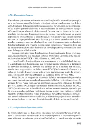 Guía Dis'08ok 4/12/08 11:32 Página 57
Guías multimedia accesibles. El museo para todos
4.2.2.– Reconocimiento de voz
Entendemos por reconocimiento de voz aquella aplicación informática que captu­
ra la voz humana, con el fin de tratar el lenguaje natural o realizar otro tipo de fun­
ción. En el caso de las guías multimedia accesibles para museos, su uso más espe­
cífico es el de permitir al sistema el reconocimiento de instrucciones de navega­
ción, emitidas por el usuario de forma oral. Durante mucho tiempo se ha experi­
mentado con sistemas de reconocimiento de voz que realmente fuesen un avance
significativo en el ámbito de la accesibilidad. Si bien es cierto que sus condiciones
durante un largo periodo no fueron óptimas, y el esfuerzo para el usuario era, en
muchas ocasiones, superior a los beneficios posteriores conseguidos, en la actua­
lidad se ha logrado una evidente mejora en sus condiciones, y podemos decir que
se encuentran en disposición de ofrecer un servicio práctico y recomendable en el
caso de las guías mMultimedia.
Aunque existe diversidad de aplicaciones de reconocimiento de voz en el mer­
cado, la gran mayoría está basada en software propietario. La oficina W3C ha desa­
rrollado el estándar VOICE – XML (Álvarez, V., 2006, web).
La utilización de este estándar procura asegurar la portabilidad del sistema,
y la construcción de herramientas que permitan facilitar al usuario la definición
de servicios de diálogo. El servicio está definido en su estructura por entradas,
consistentes en gramáticas habladas o tonos DTMF (Dual-tone multi-frecuency) y
salida en formato de conversores texto-a-voz o grabaciones de audio. La secuen­
cia de interacción entre las entradas y las salidas se define en Voice XML.
Voice XML es un lenguaje de etiquetado definido para crear diálogos con los
que pueda interactuarse escuchando comandos hablados, controlables a través de
entadas de voz. Puede funcionar en combinación con otros estándares definidos
por W3C, como SSML (lenguaje de marcado de síntesis del habla, basado en XML),
SRGS (permite que una aplicación de voz indique a un reconocedor, que es lo que
tiene que escuchar, palabras, modelos en los que surgen estas palabras…), SISR
(describe anotaciones sobre reglas gramaticales para extraer resultados semánti­
cos a través del reconocimiento del habla, o EMMA (lenguaje utilizado para el in­
tercambio de datos en sistemas de administración de interacción multimodal).
4.2.3.– Adaptación de dispositivos táctiles
Es recomendable que los dispositivos empleados para implementar una GVAM po­
sean la condición de pantalla táctil. Este requisito permite el uso cómodo para di­
versos tipos de usuarios que presentan dificultades a la hora de manejar un ratón
[57]
 