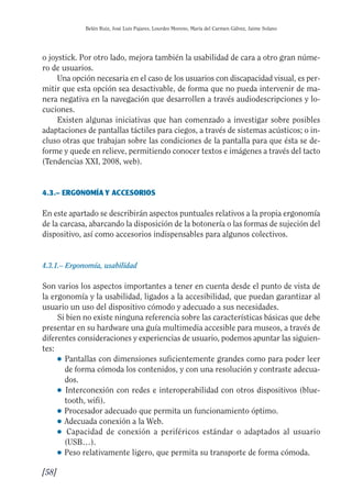 Guía Dis'08ok 4/12/08 11:32 Página 58
Belén Ruiz, José Luis Pajares, Lourdes Moreno, María del Carmen Gálvez, Jaime Solano
o joystick. Por otro lado, mejora también la usabilidad de cara a otro gran núme­
ro de usuarios.
Una opción necesaria en el caso de los usuarios con discapacidad visual, es per­
mitir que esta opción sea desactivable, de forma que no pueda intervenir de ma­
nera negativa en la navegación que desarrollen a través audiodescripciones y lo­
cuciones.
Existen algunas iniciativas que han comenzado a investigar sobre posibles
adaptaciones de pantallas táctiles para ciegos, a través de sistemas acústicos; o in­
cluso otras que trabajan sobre las condiciones de la pantalla para que ésta se de­
forme y quede en relieve, permitiendo conocer textos e imágenes a través del tacto
(Tendencias XXI, 2008, web).
4.3.– ERGONOMÍA Y ACCESORIOS
En este apartado se describirán aspectos puntuales relativos a la propia ergonomía
de la carcasa, abarcando la disposición de la botonería o las formas de sujeción del
dispositivo, así como accesorios indispensables para algunos colectivos.
4.3.1.– Ergonomía, usabilidad
Son varios los aspectos importantes a tener en cuenta desde el punto de vista de
la ergonomía y la usabilidad, ligados a la accesibilidad, que puedan garantizar al
usuario un uso del dispositivo cómodo y adecuado a sus necesidades.
Si bien no existe ninguna referencia sobre las características básicas que debe
presentar en su hardware una guía multimedia accesible para museos, a través de
diferentes consideraciones y experiencias de usuario, podemos apuntar las siguien­
tes:
● 	Pantallas con dimensiones suficientemente grandes como para poder leer
de forma cómoda los contenidos, y con una resolución y contraste adecua­
dos.
● 	Interconexión con redes e interoperabilidad con otros dispositivos (blue­
tooth, wifi).
● Procesador adecuado que permita un funcionamiento óptimo.
● Adecuada conexión a la Web.
● 	 Capacidad de conexión a periféricos estándar o adaptados al usuario
(USB…).
● Peso relativamente ligero, que permita su transporte de forma cómoda.
[58]
 