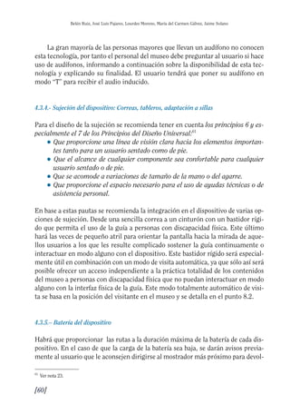 Guía Dis'08ok 4/12/08 11:32 Página 60
Belén Ruiz, José Luis Pajares, Lourdes Moreno, María del Carmen Gálvez, Jaime Solano
La gran mayoría de las personas mayores que llevan un audífono no conocen
esta tecnología, por tanto el personal del museo debe preguntar al usuario si hace
uso de audífonos, informando a continuación sobre la disponibilidad de esta tec­
nología y explicando su finalidad. El usuario tendrá que poner su audífono en
modo “T” para recibir el audio inducido.
4.3.4.- Sujeción del dispositivo: Correas, tableros, adaptación a sillas
Para el diseño de la sujeción se recomienda tener en cuenta los principios 6 y es­
pecialmente el 7 de los Principios del Diseño Universal:61
● 	Que proporcione una línea de visión clara hacia los elementos importan­
tes tanto para un usuario sentado como de pie.
● 	Que el alcance de cualquier componente sea confortable para cualquier
usuario sentado o de pie.
● Que se acomode a variaciones de tamaño de la mano o del agarre.
● 	Que proporcione el espacio necesario para el uso de ayudas técnicas o de
asistencia personal.
En base a estas pautas se recomienda la integración en el dispositivo de varias op­
ciones de sujeción. Desde una sencilla correa a un cinturón con un bastidor rígi­
do que permita el uso de la guía a personas con discapacidad física. Este último
hará las veces de pequeño atril para orientar la pantalla hacia la mirada de aque­
llos usuarios a los que les resulte complicado sostener la guía continuamente o
interactuar en modo alguno con el dispositivo. Este bastidor rígido será especial­
mente útil en combinación con un modo de visita automática, ya que sólo así será
posible ofrecer un acceso independiente a la práctica totalidad de los contenidos
del museo a personas con discapacidad física que no puedan interactuar en modo
alguno con la interfaz física de la guía. Este modo totalmente automático de visi­
ta se basa en la posición del visitante en el museo y se detalla en el punto 8.2.
4.3.5.– Batería del dispositivo
Habrá que proporcionar las rutas a la duración máxima de la batería de cada dis­
positivo. En el caso de que la carga de la batería sea baja, se darán avisos previa­
mente al usuario que le aconsejen dirigirse al mostrador más próximo para devol­
61
Ver nota 23.
[60]

 