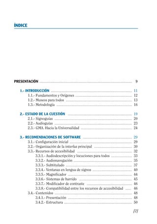 Guía Dis'08ok 4/12/08 11:31 Página 7
0
0.0.
0.
0.
0.
0.0.
0.
0.
0.
0.0.
0.
0.
0.
0.
ÍNDICE

PRESENTACIÓN .................................................................................................. 9

1.- INTRODUCCIÓN ...................................................................................... 11

1.1.­ Fundamentos y Orígenes ............................................................ 12

1.2.­ Museos para todos ...................................................................... 13

1.3.­ Metodología ................................................................................ 16

2.- ESTADO DE LA CUESTIÓN .................................................................... 19

2.1.­ Signoguías .................................................................................. 20

2.2.­ Audioguías .................................................................................. 23

2.3.­ GMA. Hacia la Universalidad ...................................................... 24

3.- RECOMENDACIONES DE SOFTWARE .................................................... 29

3.1.­ Configuración inicial .................................................................. 29

3.2.­ Organización de la interfaz principal ........................................ 30

3.3.­ Recursos de accesibilidad .......................................................... 32

3.3.1.­ Audiodescripción y locuciones para todos ...................... 33

3.3.2.­ Audionavegación .............................................................. 35

3.3.3.­ Subtitulado ...................................................................... 37

3.3.4.­ Ventanas en lengua de signos .......................................... 40

3.3.5.­ Magnificador .................................................................... 44

3.3.6.­ Sistemas de barrido ........................................................ 45

3.3.7.­ Modificador de contraste ................................................ 46

3.3.8.­ Compatibilidad entre los recursos de accesibilidad ...... 46

3.4.­ Contenidos .................................................................................. 48

3.4.1.­ Presentación .................................................................... 48

3.4.2.­ Estructura ........................................................................ 50

[7]
 