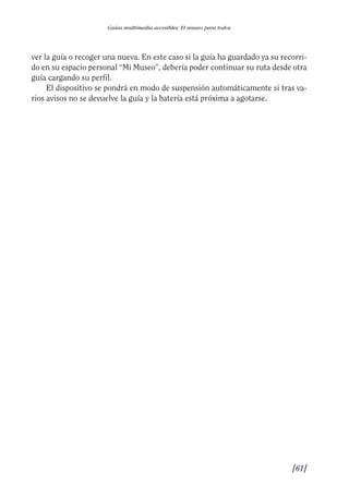 Guía Dis'08ok 4/12/08 11:32 Página 61
Guías multimedia accesibles. El museo para todos
ver la guía o recoger una nueva. En este caso si la guía ha guardado ya su recorri­
do en su espacio personal “Mi Museo”, debería poder continuar su ruta desde otra
guía cargando su perfil.
El dispositivo se pondrá en modo de suspensión automáticamente si tras va­
rios avisos no se devuelve la guía y la batería está próxima a agotarse.
[61]

 