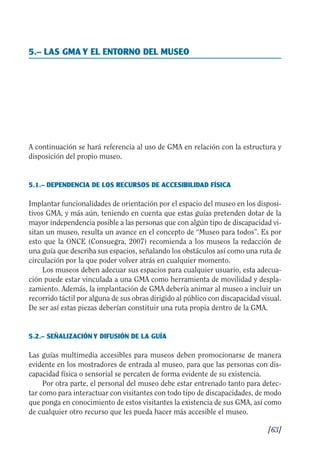 Guía Dis'08ok 4/12/08 11:32 Página 63
5.– LAS GMA Y EL ENTORNO DEL MUSEO

A continuación se hará referencia al uso de GMA en relación con la estructura y
disposición del propio museo.
5.1.– DEPENDENCIA DE LOS RECURSOS DE ACCESIBILIDAD FÍSICA
Implantar funcionalidades de orientación por el espacio del museo en los disposi­
tivos GMA, y más aún, teniendo en cuenta que estas guías pretenden dotar de la
mayor independencia posible a las personas que con algún tipo de discapacidad vi­
sitan un museo, resulta un avance en el concepto de “Museo para todos”. Es por
esto que la ONCE (Consuegra, 2007) recomienda a los museos la redacción de
una guía que describa sus espacios, señalando los obstáculos así como una ruta de
circulación por la que poder volver atrás en cualquier momento.
Los museos deben adecuar sus espacios para cualquier usuario, esta adecua­
ción puede estar vinculada a una GMA como herramienta de movilidad y despla­
zamiento. Además, la implantación de GMA debería animar al museo a incluir un
recorrido táctil por alguna de sus obras dirigido al público con discapacidad visual.
De ser así estas piezas deberían constituir una ruta propia dentro de la GMA.
5.2.– SEÑALIZACIÓN Y DIFUSIÓN DE LA GUÍA
Las guías multimedia accesibles para museos deben promocionarse de manera
evidente en los mostradores de entrada al museo, para que las personas con dis­
capacidad física o sensorial se percaten de forma evidente de su existencia.
Por otra parte, el personal del museo debe estar entrenado tanto para detec­
tar como para interactuar con visitantes con todo tipo de discapacidades, de modo
que ponga en conocimiento de estos visitantes la existencia de sus GMA, así como
de cualquier otro recurso que les pueda hacer más accesible el museo.
[63]
 