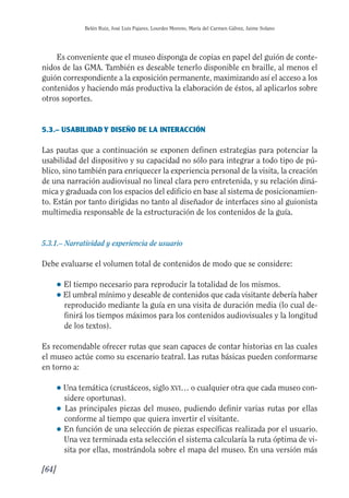 Guía Dis'08ok 4/12/08 11:32 Página 64
Belén Ruiz, José Luis Pajares, Lourdes Moreno, María del Carmen Gálvez, Jaime Solano
Es conveniente que el museo disponga de copias en papel del guión de conte­
nidos de las GMA. También es deseable tenerlo disponible en braille, al menos el
guión correspondiente a la exposición permanente, maximizando así el acceso a los
contenidos y haciendo más productiva la elaboración de éstos, al aplicarlos sobre
otros soportes.
5.3.– USABILIDAD Y DISEÑO DE LA INTERACCIÓN
Las pautas que a continuación se exponen definen estrategias para potenciar la
usabilidad del dispositivo y su capacidad no sólo para integrar a todo tipo de pú­
blico, sino también para enriquecer la experiencia personal de la visita, la creación
de una narración audiovisual no lineal clara pero entretenida, y su relación diná­
mica y graduada con los espacios del edificio en base al sistema de posicionamien­
to. Están por tanto dirigidas no tanto al diseñador de interfaces sino al guionista
multimedia responsable de la estructuración de los contenidos de la guía.
5.3.1.– Narratividad y experiencia de usuario
Debe evaluarse el volumen total de contenidos de modo que se considere:
● El tiempo necesario para reproducir la totalidad de los mismos.
● El umbral mínimo y deseable de contenidos que cada visitante debería haber
reproducido mediante la guía en una visita de duración media (lo cual de­
finirá los tiempos máximos para los contenidos audiovisuales y la longitud
de los textos).
Es recomendable ofrecer rutas que sean capaces de contar historias en las cuales
el museo actúe como su escenario teatral. Las rutas básicas pueden conformarse
en torno a:
● Una temática (crustáceos, siglo XVI… o cualquier otra que cada museo con­
sidere oportunas).
● 	Las principales piezas del museo, pudiendo definir varias rutas por ellas
conforme al tiempo que quiera invertir el visitante.
● 	En función de una selección de piezas específicas realizada por el usuario.
Una vez terminada esta selección el sistema calcularía la ruta óptima de vi­
sita por ellas, mostrándola sobre el mapa del museo. En una versión más
[64]

 