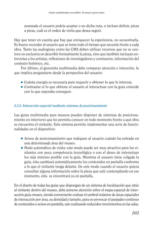 Guía Dis'08ok 4/12/08 11:32 Página 65
Guías multimedia accesibles. El museo para todos
avanzada el usuario podría aceptar o no dicha ruta, o incluso definir, pieza
a pieza, cuál es el orden de visita que desea seguir.
Hay que tener en cuenta que hay que enriquecer la experiencia, no secuestrarla.
Es bueno recordar al usuario que se tome todo el tiempo que necesite frente a cada
obra. Tanto las audioguías como las GMA deben utilizar recursos que no se cen­
tren en exclusiva en describir formalmente la pieza, sino que también incluyan en­
trevistas a los artistas, reflexiones de investigadores y comisarios, información del
contexto histórico, etc.
Por último, el guionista multimedia debe comparar atención e intención, lo
que implica preguntarse desde la perspectiva del usuario:
● Cuánta energía es necesaria para requerir y obtener lo que le interesa.
● 	Contrastar si lo que obtiene el usuario al interactuar con la guía coincide
con lo que esperaba conseguir.
5.3.2. Interacción espacial mediante sistemas de posicionamiento
Las guías multimedia para museos pueden disponer de sistemas de posiciona­
miento en interiores que les permita conocer en todo momento frente a qué obra
se encuentra el visitante. Este sistema permite implementar una serie de funcio­
nalidades en el dispositivo:
● 	Avisos de posicionamiento que indiquen al usuario cuándo ha entrado en
una determinada área del museo.
● 	Modo automático de visita: este modo puede ser muy atractivo para los vi­
sitantes con poca competencia tecnológica o con el deseo de interactuar
los más mínimo posible con la guía. Mientras el usuario tiene colgada la
guía, ésta cambiará automáticamente los contenidos en pantalla conforme
a lo que el visitante tenga delante. De este modo cuando el usuario quiera
consultar alguna información sobre la pieza que esté contemplando en ese
momento, ésta se encontrará ya en pantalla.
En el diseño de todas las guías que dispongan de un sistema de localización que sitúe
al visitante dentro del museo, debe ponerse atención sobre el mapa espacial de inter­
acción guía-museo, siendo conveniente evaluar el umbral máximo de áreas espaciales
de interacción por área, su densidad y tamaño, para no provocar el parpadeo continuo
de contenidos o avisos en pantalla, aún realizando reducidos movimientos en las salas.
[65]
 