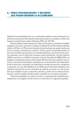 Guía Dis'08ok 4/12/08 11:32 Página 67
6.– OTRAS FUNCIONALIDADES Y RECURSOS
QUE PUEDEN MEJORAR LA ACCESIBILIDAD
Además de los sintetizadores de voz, es interesante atender a otros sistemas de sin­
tetización sonora de la información visual que permiten, por ejemplo, sonificar los
mapas de situación para ciegos (Gintautas 2007, pg. 349-352).
Existen además ciertos sistemas de detección de gestos e interfaces tangibles
singulares de interés, de hecho la práctica totalidad de las PDA utilizan pantallas
táctiles. Jeff Han, y el iPhone poco después, han demostrado que queda mucho que
decir en cuanto a interfaces por contacto. Si bien a priori las pantallas táctiles no
son muy accesibles para personas con discapacidad física, nuevos proyectos pare­
cen demostrar que la detección de gestos puede facilitársela. Carmen Santoro
(20067) presentó en el Mobile Interaction with the Real World (MIRW 2007), de
Singapur una guía para museos sobre soporte PDA que funciona mediante este sis­
tema y en el que los movimientos, detectados por un acelerómetro 2D y dependien­
do de su dirección y velocidad, son traducidos en eventos de selección, navegación
o activación. A su vez, Ron Wakkary et al. (2006, pg.171) describen también como
interfaz de interacción con los contenidos de audio de un museo, un cubo de ma­
dera que, mediante su giro a izquierda o derecha, y junto con un sistema de loca­
lización, permite navegar distintos audios repartidos por el espacio museístico.
Otras funcionalidades de interés en torno a comunicaciones inalámbricas, e
integración con la página web del museo son descritas en el siguiente apartado.
[67]

 