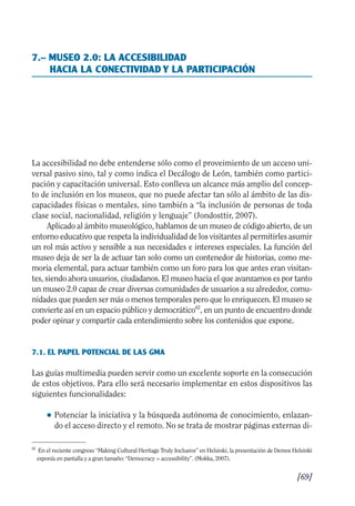 Guía Dis'08ok 4/12/08 11:32 Página 69
7.– MUSEO 2.0: LA ACCESIBILIDAD
HACIA LA CONECTIVIDAD Y LA PARTICIPACIÓN
La accesibilidad no debe entenderse sólo como el proveimiento de un acceso uni­
versal pasivo sino, tal y como indica el Decálogo de León, también como partici­
pación y capacitación universal. Esto conlleva un alcance más amplio del concep­
to de inclusión en los museos, que no puede afectar tan sólo al ámbito de las dis­
capacidades físicas o mentales, sino también a “la inclusión de personas de toda
clase social, nacionalidad, religión y lenguaje” (Jondosttir, 2007).
Aplicado al ámbito museológico, hablamos de un museo de código abierto, de un
entorno educativo que respeta la individualidad de los visitantes al permitirles asumir
un rol más activo y sensible a sus necesidades e intereses especiales. La función del
museo deja de ser la de actuar tan solo como un contenedor de historias, como me­
moria elemental, para actuar también como un foro para los que antes eran visitan­
tes, siendo ahora usuarios, ciudadanos. El museo hacia el que avanzamos es por tanto
un museo 2.0 capaz de crear diversas comunidades de usuarios a su alrededor, comu­
nidades que pueden ser más o menos temporales pero que lo enriquecen. El museo se
convierte así en un espacio público y democrático62
, en un punto de encuentro donde
poder opinar y compartir cada entendimiento sobre los contenidos que expone.
7.1. EL PAPEL POTENCIAL DE LAS GMA
Las guías multimedia pueden servir como un excelente soporte en la consecución
de estos objetivos. Para ello será necesario implementar en estos dispositivos las
siguientes funcionalidades:
● 	Potenciar la iniciativa y la búsqueda autónoma de conocimiento, enlazan­
do el acceso directo y el remoto. No se trata de mostrar páginas externas di­
62
En el reciente congreso “Making Cultural Heritage Truly Inclusive” en Helsinki, la presentación de Demos Helsinki
exponía en pantalla y a gran tamaño: “Democracy = accessibility”. (Mokka, 2007).
[69]

 
