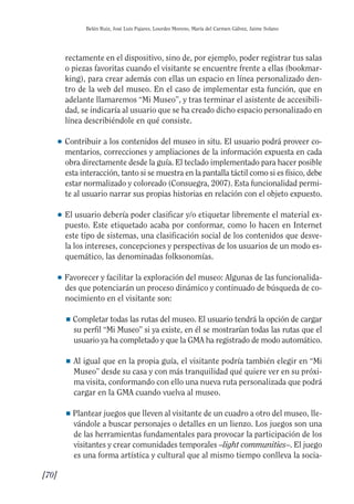 Guía Dis'08ok 4/12/08 11:32 Página 70
Belén Ruiz, José Luis Pajares, Lourdes Moreno, María del Carmen Gálvez, Jaime Solano
rectamente en el dispositivo, sino de, por ejemplo, poder registrar tus salas
o piezas favoritas cuando el visitante se encuentre frente a ellas (bookmar­
king), para crear además con ellas un espacio en línea personalizado den­
tro de la web del museo. En el caso de implementar esta función, que en
adelante llamaremos “Mi Museo”, y tras terminar el asistente de accesibili­
dad, se indicaría al usuario que se ha creado dicho espacio personalizado en
línea describiéndole en qué consiste.
● 	Contribuir a los contenidos del museo in situ. El usuario podrá proveer co­
mentarios, correcciones y ampliaciones de la información expuesta en cada
obra directamente desde la guía. El teclado implementado para hacer posible
esta interacción, tanto si se muestra en la pantalla táctil como si es físico, debe
estar normalizado y coloreado (Consuegra, 2007). Esta funcionalidad permi­
te al usuario narrar sus propias historias en relación con el objeto expuesto.
● 	El usuario debería poder clasificar y/o etiquetar libremente el material ex­
puesto. Este etiquetado acaba por conformar, como lo hacen en Internet
este tipo de sistemas, una clasificación social de los contenidos que desve­
la los intereses, concepciones y perspectivas de los usuarios de un modo es­
quemático, las denominadas folksonomías.
● 	Favorecer y facilitar la exploración del museo: Algunas de las funcionalida­
des que potenciarán un proceso dinámico y continuado de búsqueda de co­
nocimiento en el visitante son:
■ Completar todas las rutas del museo. El usuario tendrá la opción de cargar
su perfil “Mi Museo” si ya existe, en él se mostrarían todas las rutas que el
usuario ya ha completado y que la GMA ha registrado de modo automático.
■ 	Al igual que en la propia guía, el visitante podría también elegir en “Mi
Museo” desde su casa y con más tranquilidad qué quiere ver en su próxi­
ma visita, conformando con ello una nueva ruta personalizada que podrá
cargar en la GMA cuando vuelva al museo.
■ Plantear juegos que lleven al visitante de un cuadro a otro del museo, lle­
vándole a buscar personajes o detalles en un lienzo. Los juegos son una
de las herramientas fundamentales para provocar la participación de los
visitantes y crear comunidades temporales –light communities–. El juego
es una forma artística y cultural que al mismo tiempo conlleva la socia­
[70]

 