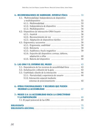 Guía Dis'08ok 4/12/08 11:31 Página 8
0.0.
0.
0.
0.
0.0.
0.
0.
0.
0.0.
0.0.
0.
Belén Ruiz, José Luis Pajares, Lourdes Moreno, María del Carmen Gálvez, Jaime Solano
4.- RECOMENDACIONES DE HARDWARE. INTERFAZ FÍSICA .................... 53

4.1.- Multimodalidad. Independencia de dispositivo 

y multidispositivo ...................................................................... 53

4.1.1.­ Multimodalidad ................................................................ 53

4.1.2.­ Independencia de dispositivo .......................................... 54

4.1.3.­ Multidispositivo .............................................................. 54

4.2.­ Dispositivos de interacción GMA-Usuario .................................. 56

4.2.1.­ Joystick ............................................................................ 56

4.2.2.­ Reconocimiento de voz .................................................. 57

4.2.3.­ Adaptación de dispositivos táctiles .................................. 57

4.3.­ Ergonomía y accesorios .............................................................. 58

4.3.1.­ Ergonomía, usabilidad .................................................... 58

4.3.2.­ Botonería ........................................................................ 59

4.3.3.­ Audífonos y bucle magnético .......................................... 59

4.3.4.­ Sujeción del dispositivo: correas, tableros, 

adaptación a sillas ............................................................ 60

4.3.5.­ Batería del dispositivo .................................................... 60

5.- LAS GMAY EL ENTORNO DEL MUSEO .................................................. 63

5.1.­ Dependencia de los recursos de accesibilidad física .................. 63

5.2.­ Señalización y difusión de la guía .............................................. 63

5.3.­ Usabilidad y diseño de la interacción ........................................ 64

5.3.1.­ Narratividad y experiencia de usuario ............................ 64

5.3.2. Interacción espacial mediante 

sistemas de posicionamiento ............................................ 65

6.­ OTRAS FUNCIONALIDADES Y RECURSOS QUE PUEDEN 

MEJORAR LA ACCESIBILIDAD .............................................................. 67

7.­ MUSEO 2.0: LA ACCESIBILIDAD HACIA LA CONECTIVIDAD 

Y LA PARTICIPACIÓN ............................................................................ 69

7.1. El papel potencial de las GMA ...................................................... 69

BIBLIOGRAFÍA .................................................................................................... 75

BIBLIOGRAFÍA ADICIONAL .................................................................................. 78

[8]
 