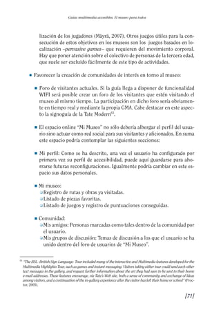 Guía Dis'08ok 4/12/08 11:32 Página 71
Guías multimedia accesibles. El museo para todos
lización de los jugadores (Mäyrä, 2007). Otros juegos útiles para la con­
secución de estos objetivos en los museos son los juegos basados en lo­
calización –pervasive games– que requieren del movimiento corporal.
Hay que poner atención sobre el colectivo de personas de la tercera edad,
que suele ser excluido fácilmente de este tipo de actividades.
● Favorecer la creación de comunidades de interés en torno al museo:
■ 	Foro de visitantes actuales. Si la guía llega a disponer de funcionalidad
WIFI será posible crear un foro de los visitantes que estén visitando el
museo al mismo tiempo. La participación en dicho foro sería obviamen­
te en tiempo real y mediante la propia GMA. Cabe destacar en este aspec­
to la signoguía de la Tate Modern63
.
■ 	El espacio online “Mi Museo” no sólo debería albergar el perfil del usua­
rio sino actuar como red social para sus visitantes y aficionados. En suma
este espacio podría contemplar las siguientes secciones:
■ 	Mi perfil: Como se ha descrito, una vez el usuario ha configurado por
primera vez su perfil de accesibilidad, puede aquí guardarse para aho­
rrarse futuras reconfiguraciones. Igualmente podría cambiar en este es­
pacio sus datos personales.
■ Mi museo:
❑ Registro de rutas y obras ya visitadas.
❑ Listado de piezas favoritas.
❑ Listado de juegos y registro de puntuaciones conseguidas.
■ Comunidad:
❑ Mis amigos: Personas marcadas como tales dentro de la comunidad por
el usuario.
❑ Mis grupos de discusión: Temas de discusión a los que el usuario se ha
unido dentro del foro de usuarios de “Mi Museo”.
63 	
“The BSL -British Sign Language- Tour included many of the interactive and Multimedia features developed for the
Multimedia Highlights Tour, such as games and instant messaging. Visitors taking either tour could send each other
text messages in the gallery, and request further information about the art they had seen to be sent to their home
e-mail addresses. These features encourage, via Tate’s Web site, both a sense of community and exchange of ideas
among visitors, and a continuation of the in-gallery experience after the visitor has left their home or school” (Proc­
tor, 2005).
[71]

 