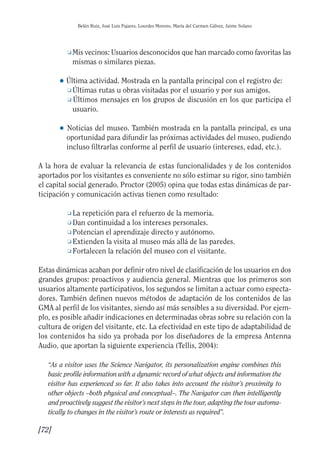 Guía Dis'08ok 4/12/08 11:32 Página 72
Belén Ruiz, José Luis Pajares, Lourdes Moreno, María del Carmen Gálvez, Jaime Solano
❑ Mis vecinos: Usuarios desconocidos que han marcado como favoritas las
mismas o similares piezas.
● Última actividad. Mostrada en la pantalla principal con el registro de:
❑ Últimas rutas u obras visitadas por el usuario y por sus amigos.
❑ Últimos mensajes en los grupos de discusión en los que participa el
usuario.
● 	Noticias del museo. También mostrada en la pantalla principal, es una
oportunidad para difundir las próximas actividades del museo, pudiendo
incluso filtrarlas conforme al perfil de usuario (intereses, edad, etc.).
A la hora de evaluar la relevancia de estas funcionalidades y de los contenidos
aportados por los visitantes es conveniente no sólo estimar su rigor, sino también
el capital social generado. Proctor (2005) opina que todas estas dinámicas de par­
ticipación y comunicación activas tienen como resultado:
❑ La repetición para el refuerzo de la memoria.
❑ Dan continuidad a los intereses personales.
❑ Potencian el aprendizaje directo y autónomo.
❑ Extienden la visita al museo más allá de las paredes.
❑ Fortalecen la relación del museo con el visitante.
Estas dinámicas acaban por definir otro nivel de clasificación de los usuarios en dos
grandes grupos: proactivos y audiencia general. Mientras que los primeros son
usuarios altamente participativos, los segundos se limitan a actuar como especta­
dores. También definen nuevos métodos de adaptación de los contenidos de las
GMA al perfil de los visitantes, siendo así más sensibles a su diversidad. Por ejem­
plo, es posible añadir indicaciones en determinadas obras sobre su relación con la
cultura de origen del visitante, etc. La efectividad en este tipo de adaptabilidad de
los contenidos ha sido ya probada por los diseñadores de la empresa Antenna
Audio, que aportan la siguiente experiencia (Tellis, 2004):
“As a visitor uses the Science Navigator, its personalization engine combines this
basic profile information with a dynamic record of what objects and information the
visitor has experienced so far. It also takes into account the visitor’s proximity to
other objects –both physical and conceptual–. The Navigator can then intelligently
and proactively suggest the visitor’s next steps in the tour, adapting the tour automa­
tically to changes in the visitor’s route or interests as required”.
[72]
 