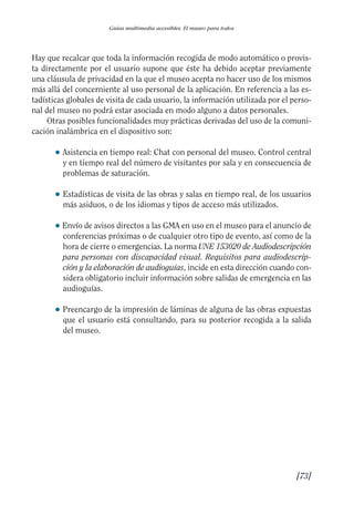 Guía Dis'08ok 4/12/08 11:32 Página 73
Guías multimedia accesibles. El museo para todos
Hay que recalcar que toda la información recogida de modo automático o provis­
ta directamente por el usuario supone que éste ha debido aceptar previamente
una cláusula de privacidad en la que el museo acepta no hacer uso de los mismos
más allá del concerniente al uso personal de la aplicación. En referencia a las es­
tadísticas globales de visita de cada usuario, la información utilizada por el perso­
nal del museo no podrá estar asociada en modo alguno a datos personales.
Otras posibles funcionalidades muy prácticas derivadas del uso de la comuni­
cación inalámbrica en el dispositivo son:
● 	Asistencia en tiempo real: Chat con personal del museo. Control central
y en tiempo real del número de visitantes por sala y en consecuencia de
problemas de saturación.
● 	Estadísticas de visita de las obras y salas en tiempo real, de los usuarios
más asiduos, o de los idiomas y tipos de acceso más utilizados.
● Envío de avisos directos a las GMA en uso en el museo para el anuncio de
conferencias próximas o de cualquier otro tipo de evento, así como de la
hora de cierre o emergencias. La norma UNE 153020 de Audiodescripción
para personas con discapacidad visual. Requisitos para audiodescrip­
ción y la elaboración de audioguías, incide en esta dirección cuando con­
sidera obligatorio incluir información sobre salidas de emergencia en las
audioguías.
● 	Preencargo de la impresión de láminas de alguna de las obras expuestas
que el usuario está consultando, para su posterior recogida a la salida
del museo.
[73]

 