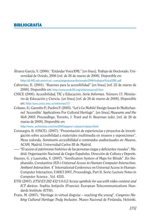 Guía Dis'08ok 4/12/08 11:32 Página 75
BIBLIOGRAFÍA

Álvarez García, V. (2006). “Estándar VoiceXML” [en línea]. Trabajo de Doctorado. Uni­
versidad de Oviedo, 2006 [ref. de 26 de marzo de 2008]. Disponible en:
http://di 002.edv.uniovi.es/~cueva/asignaturas/doctorado/2006/trabajos/VoiceXML.pdf
Cabrerizo, E. (2001). “Razones para la accesibilidad” [en línea] [ref. 22 de marzo de
2008]. Disponible en: http://www.nodo50.org/utlai/museos2.htm
CNICE (2006). Accesibilidad, TIC y Educación. Serie Informes. Número 17. Ministe­
rio de Educación y Ciencia. [en línea] [ref. de 26 de marzo de 2008]. Disponible
en: http://ares.cnice.mec.es/informes/17/
Colazzo, S.; Garzotto F.; Paolini P. (2005). “Let’s Go Mobile! Design Issues In Multichan­
nel ‘Accessible’ Applications For Cultural Heritage”. [en línea] Museums and the
Web 2005: Proceedings, Toronto, J. Trant and D. Bearman (eds). [ref. de 26 de
marzo de 2008]. Disponible en:
http://www. archimuse.com/mw2005/papers/ colazzo/colazzo.html
Consuegra, B. (ONCE). (2007). “Presentación de experiencias y proyectos de investi­
gación sobre accesibilidad a materiales multimedia en museos y exposiciones”.
Mesa redonda. Seminario accesibilidad a contenidos audiovisuales en Museos,
ACAM, Madrid, Universidad Carlos III de Madrid.
—– “El acceso al patrimonio histórico de las personas ciegas y deficientes visuales”. Ma­
drid: Organización Nacional de Ciegos Españoles. Dirección de Cultura y Deporte.
Daunys, G. y Lauruska, V. (2007). “Sonification System of Maps for Blinds” .En Ste­
phanidis, Constantine (ED.) Universal Access in Human-Computer Interaction.
Ambient Interaction. 4
th
International Conference on Universal Access in Human-
Computer Interaction, UAHCI 2007, Proceedings, Part II. Serie: Lecture Notes in
Computer Science , Vol. 4555.
ETSI (2007). ETSI ES 202 432 V.0.0.2 Access symbols for use with video content and
ICT devices. Sophia Antipolis (Francia): European Telecommunications Stan­
dards Institute (ETSI).
Frans, M. (2007). “Heritage in virtual disguise – reaching the young”. Congreso Ma­
king Cultural Heritage Truly Inclusive. Museo Nacional de Finlandia, Helsinki.
[75]
 