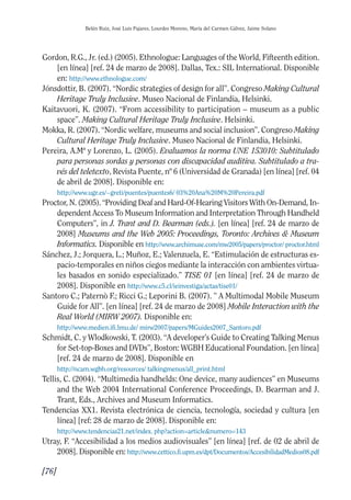 Guía Dis'08ok 4/12/08 11:32 Página 76
Belén Ruiz, José Luis Pajares, Lourdes Moreno, María del Carmen Gálvez, Jaime Solano
Gordon, R.G., Jr. (ed.) (2005). Ethnologue: Languages of the World, Fifteenth edition.
[en línea] [ref. 24 de marzo de 2008]. Dallas, Tex.: SIL International. Disponible
en: http://www.ethnologue.com/
Jónsdottir, B. (2007). “Nordic strategies of design for all”. Congreso Making Cultural
Heritage Truly Inclusive. Museo Nacional de Finlandia, Helsinki.
Kaitavuori, K. (2007). “From accessibility to participation – museum as a public
space”. Making Cultural Heritage Truly Inclusive. Helsinki.
Mokka, R. (2007). “Nordic welfare, museums and social inclusion”. Congreso Making
Cultural Heritage Truly Inclusive. Museo Nacional de Finlandia, Helsinki.
Pereira, A.Mª y Lorenzo, L. (2005). Evaluamos la norma UNE 153010: Subtitulado
para personas sordas y personas con discapacidad auditiva. Subtitulado a tra­
vés del teletexto, Revista Puente, nº 6 (Universidad de Granada) [en línea] [ref. 04
de abril de 2008]. Disponible en:
http://www.ugr.es/~greti/puentes/puentes6/ 03%20Ana%20M%20Pereira.pdf
Proctor, N. (2005). “Providing Deaf and Hard-Of-Hearing Visitors With On-Demand, In­
dependent Access To Museum Information and Interpretation Through Handheld
Computers”, in J. Trant and D. Bearman (eds.). [en línea] [ref. 24 de marzo de
2008] Museums and the Web 2005: Proceedings, Toronto: Archives & Museum
Informatics. Disponible en http://www.archimuse.com/mw2005/papers/proctor/ proctor.html
Sánchez, J.; Jorquera, L.; Muñoz, E.; Valenzuela, E. “Estimulación de estructuras es­
pacio-temporales en niños ciegos mediante la interacción con ambientes virtua­
les basados en sonido especializado.” TISE 01 [en línea] [ref. 24 de marzo de
2008]. Disponible en http://www.c5.cl/ieinvestiga/actas/tise01/
Santoro C.; Paternò F.; Ricci G.; Leporini B. (2007). ” A Multimodal Mobile Museum
Guide for All”. [en línea] [ref. 24 de marzo de 2008] Mobile Interaction with the
Real World (MIRW 2007). Disponible en:
http://www.medien.ifi.lmu.de/ mirw2007/papers/MGuides2007_Santoro.pdf
Schmidt, C. y Wlodkowski, T. (2003). “A developer’s Guide to Creating Talking Menus
for Set-top-Boxes and DVDs”, Boston: WGBH Educational Foundation. [en línea]
[ref. 24 de marzo de 2008]. Disponible en
http://ncam.wgbh.org/resources/ talkingmenus/all_print.html
Tellis, C. (2004). “Multimedia handhelds: One device, many audiences” en Museums
and the Web 2004 International Conference Proceedings, D. Bearman and J.
Trant, Eds., Archives and Museum Informatics.
Tendencias XX1. Revista electrónica de ciencia, tecnología, sociedad y cultura [en
línea] [ref: 28 de marzo de 2008]. Disponible en:
http://www.tendencias21.net/index. php?action=article&numero=143
Utray, F. “Accesibilidad a los medios audiovisuales” [en línea] [ref. de 02 de abril de
2008]. Disponible en: http://www.cettico.fi.upm.es/dpt/Documentos/AccesibilidadMedios08.pdf
[76]
 