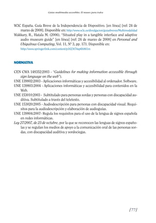 Guía Dis'08ok 4/12/08 11:32 Página 77
Guías multimedia accesibles. El museo para todos
W3C España. Guía Breve de la Independencia de Dispositivo. [en línea] [ref: 24 de
marzo de 2008]. Disponible en: http://www.w3c.es/divulgacion/guiasbreves/Multimodalidad
Wakkary, R., Hatala M. (2006). “Situated play in a tangible interface and adaptive
audio museum guide” [en línea] [ref: 24 de marzo de 2008] en Personal and
Ubiquitous Computing, Vol. 11, Nº 3, pp. 171. Disponible en:
http://www.springerlink.com/content/p1623t74xp6h861m
NORMATIVA
CEN CWA 148352:2003 - “Guidelines for making information accessible through
sign language on the web”).
UNE 139802:2003 - Aplicaciones informáticas y accesibilidad al ordenador. Software.
UNE 139803:2004 - Aplicaciones informáticas y accesibilidad para contenidos en la
Web.
UNE 153010:2003 - Subtitulado para personas sordas y personas con discapacidad au­
ditiva. Subtitulado a través del teletexto.
UNE 153020:2005 - Audiodescripción para personas con discapacidad visual. Requi­
sitos para la audiodescripción y elaboración de audioguías.
UNE 139804:2007- Regula los requisitos para el uso de la lengua de signos española
en redes informáticas.
Ley 27/2007, de 23 de octubre, por la que se reconocen las lenguas de signos españo­
las y se regulan los medios de apoyo a la comunicación oral de las personas sor­
das, con discapacidad auditiva y sordociegas.
[77]

 