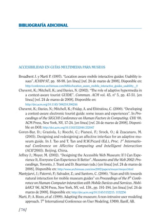 Guía Dis'08ok 4/12/08 11:32 Página 78
BIBLIOGRAFÍA ADICIONAL

ACCESIBILIDAD EN GUÍAS MULTIMEDIA PARA MUSEOS
Broadbent J. y Marti P. (1997). “Location aware mobile interactive guides: Usability is­
sues”. ICHIM 97, pp. 88-98. [en línea] [ref. 24 de marzo de 2008]. Disponible en:
http://conference.archimuse.com/biblio/location_aware_mobile_interactive_guides_usability__0
Cheverst, K.; Mitchell, K.; and Davies, N. (2002). “The role of adaptive hypermedia in
a context-aware tourist GUIDE”. Commun. ACM vol. 45, nº 5, pp. 47-51. [en
línea] [ref. 24 de marzo de 2008]. Disponible en:
http://doi.acm.org/10.1145/ 506218.506244
Cheverst, K.; Davies, N.; Mitchell, K.; Friday, A. and Efstratiou, C. (2000). “Developing
a context-aware electronic tourist guide: some issues and experiences”. In Pro­
ceedings of the SIGCHI Conference on Human Factors in Computing. CHI ‘00.
ACM Press, New York, NY, 17-24. [en línea] [ref. 24 de marzo de 2008]. Disponi­
ble en DOI: http://doi.acm.org/10.1145/332040.332047
Goren-Bar, D.; Graziola, I.; Rocchi, C.; Pianesi, F.; Srock, O.; & Zzacanaro, M.
(2005). Designing and redesigning an affective interface for an adaptive mu­
seum guide. In J. Tao and T. Tan and R.W.Picard (Ed.), Proc. 1st
Internatio­
nal Conference on Affective Computing and Intelligent Interaction
(ACII’2005). Beijing, China.
Jeffrey J.; Moyer, M. (2002). “Designing the Accessible Web Museum: If I Can Expe­
rience It, Everyone Can Experience It Better”. Museums and the Web 2002: Pro­
ceedings, Toronto, J. Trant and D. Bearman (eds.) [en línea] [ref. 24 de marzo de
2008]. Disponible en: http://www.archimuse.com/mw2002/papers/moyer/moyer.html
Mantyjarvi, J.; Paternò, F.; Salvador, Z.; and Santoro, C. (2006). “Scan and tilt: towards
natural interaction for mobile museum guides” en Proceedings of the 8th
Confe­
rence on Human-Computer interaction with Mobile Devices and Services. Mobi­
leHCI ‘06, ACM Press, New York, NY, vol. 159., pp. 191-194. [en línea] [ref. 24 de
marzo de 2008]. Disponible en: http://doi.acm.org/10.1145/1152215. 1152256
Marti, P.; A. Rizzo, et al. (1999). Adapting the museum: A non-intrusive user modeling
approach. 7th
International Conference on User Modeling, UM99, Banff, AB.
[78]
 