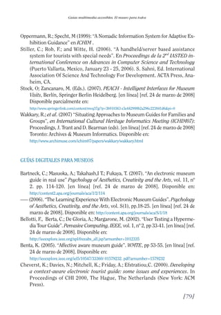 Guía Dis'08ok 4/12/08 11:32 Página 79
Guías multimedia accesibles. El museo para todos
Oppermann, R.; Specht, M (1999): “A Nomadic Information System for Adaptive Ex­
hibition Guidance” en ICHIM .
Stiller, C.; Rob, F.; and Witte, H. (2006). “A handheld/server based assistance
system for tourists with special needs”. En Proceedings de la 2nd
IASTED in­
ternational Conference on Advances in Computer Science and Technology
(Puerto Vallarta, Mexico, January 23 - 25, 2006). S. Sahni, Ed. International
Association Of Science And Technology For Development. ACTA Press, Ana­
heim, CA.
Stock, O; Zancanaro, M. (Eds.). (2007). PEACH - Intelligent Interfaces for Museum
Visits, Berlín, Springer Berlin Heidelberg. [en línea] [ref. 24 de marzo de 2008]
Disponible parcialmente en:
http://www.springerlink.com/content/mvq37g/?p=3b910363 e3e442998b2a296c223841d6&pi=0
Wakkary, R.; et al. (2007) “Situating Approaches to Museum Guides for Families and
Groups”, en International Cultural Heritage Informatics Meeting (ICHIM07):
Proceedings, J. Trant and D. Bearman (eds). [en línea] [ref. 24 de marzo de 2008]
Toronto: Archives & Museum Informatics. Disponible en:
http://www.archimuse.com/ichim07/papers/wakkary/wakkary.html
GUÍAS DIGITALES PARA MUSEOS
Bartneck, C.; Masuoka, A.; Takahash,I T.; Fukaya, T. (2007). “An electronic museum
guide in real use” Psychology of Aesthetics, Creativity and the Arts, vol. 11, nº
2. pp. 114-120. [en línea] [ref. 24 de marzo de 2008]. Disponible en:
http://content2.apa.org/journals/aca/1/2/114
—– (2006). “The Learning Experience With Electronic Museum Guides”. Psychology
of Aesthetics, Creativity, and the Arts, vol. S(1), pp.18-25. [en línea] [ref. 24 de
marzo de 2008]. Disponible en: http://content.apa.org/journals/aca/S/1/18
Bellotti, F., Berta, C.; De Gloria, A.; Margarone, M. (2002). “User Testing a Hyperme­
dia Tour Guide”. Pervasive Computing, IEEE, vol. 1, nº 2, pp 33-41. [en línea] [ref.
24 de marzo de 2008]. Disponible en:
http://ieeexplore.ieee.org/xpl/freeabs_all.jsp?arnumber=1012335
Benta, K. (2005). “Affective aware museum guide”. WMTE, pp 53-55. [en línea] [ref.
24 de marzo de 2008]. Disponible en:
http://ieeexplore.ieee.org/iel5/10547/33360/ 01579232. pdf?arnumber=1579232
Cheverst, K.; Davies, N.; Mitchell, K.; Friday, A.; Efstratiou,C. (2000). Developing
a context-aware electronic tourist guide: some issues and experiences. In
Proceedings of CHI 2000, The Hague, The Netherlands (New York: ACM
Press).
[79]

 