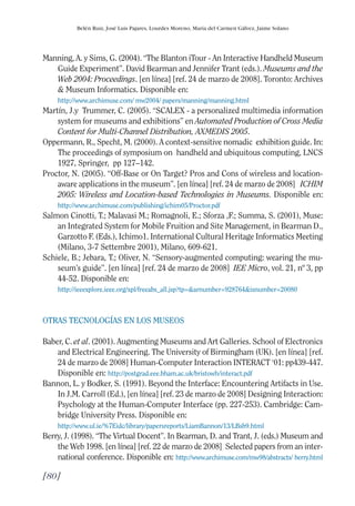 Guía Dis'08ok 4/12/08 11:32 Página 80
Belén Ruiz, José Luis Pajares, Lourdes Moreno, María del Carmen Gálvez, Jaime Solano
Manning, A. y Sims, G. (2004). “The Blanton iTour - An Interactive Handheld Museum
Guide Experiment”. David Bearman and Jennifer Trant (eds.). Museums and the
Web 2004: Proceedings. [en línea] [ref. 24 de marzo de 2008]. Toronto: Archives
& Museum Informatics. Disponible en:
http://www.archimuse.com/ mw2004/ papers/manning/manning.html
Martín, J.y Trummer, C. (2005). “SCALEX - a personalized multimedia information
system for museums and exhibitions” en Automated Production of Cross Media
Content for Multi-Channel Distribution, AXMEDIS 2005.
Oppermann, R., Specht, M. (2000). A context-sensitive nomadic exhibition guide. In:
The proceedings of symposium on handheld and ubiquitous computing, LNCS
1927, Springer, pp 127–142.
Proctor, N. (2005). “Off-Base or On Target? Pros and Cons of wireless and location­
aware applications in the museum”. [en línea] [ref. 24 de marzo de 2008] ICHIM
2005: Wireless and Location-based Technologies in Museums. Disponible en:
http://www.archimuse.com/publishing/ichim05/Proctor.pdf
Salmon Cinotti, T.; Malavasi M.; Romagnoli, E.; Sforza ,F.; Summa, S. (2001), Muse:
an Integrated System for Mobile Fruition and Site Management, in Bearman D.,
Garzotto F. (Eds.), Ichimo1. International Cultural Heritage Informatics Meeting
(Milano, 3-7 Settembre 2001), Milano, 609-621.
Schiele, B.; Jebara, T.; Oliver, N. “Sensory-augmented computing: wearing the mu­
seum’s guide”. [en línea] [ref. 24 de marzo de 2008] IEE Micro, vol. 21, nº 3, pp
44-52. Disponible en:
http://ieeexplore.ieee.org/xpl/freeabs_all.jsp?tp=&arnumber=928764&isnumber=20080
OTRAS TECNOLOGÍAS EN LOS MUSEOS
Baber, C. et al. (2001). Augmenting Museums and Art Galleries. School of Electronics
and Electrical Engineering. The University of Birmingham (UK). [en línea] [ref.
24 de marzo de 2008] Human-Computer Interaction INTERACT ‘01: pp439-447.
Disponible en: http://postgrad.eee.bham.ac.uk/bristowh/interact.pdf
Bannon, L. y Bodker, S. (1991). Beyond the Interface: Encountering Artifacts in Use.
In J.M. Carroll (Ed.), [en línea] [ref. 23 de marzo de 2008] Designing Interaction:
Psychology at the Human-Computer Interface (pp. 227-253). Cambridge: Cam­
bridge University Press. Disponible en:
http://www.ul.ie/%7Eidc/library/papersreports/LiamBannon/13/LBsb9.html
Berry, J. (1998). “The Virtual Docent”. In Bearman, D. and Trant, J. (eds.) Museum and
the Web 1998. [en línea] [ref. 22 de marzo de 2008] Selected papers from an inter­
national conference. Disponible en: http://www.archimuse.com/mw98/abstracts/ berry.html
[80]
 