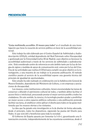 Guía Dis'08ok 4/12/08 11:31 Página 9
PRESENTACIÓN

"Guías multimedia accesibles. El museo para todos" es el resultado de una inves­
tigación que tiene la vocación de servicio público en favor de la accesibilidad uni­
versal.
Este trabajo ha sido elaborado por el Centro Español de Subtitulado y Audio­
descripción (CESyA), entidad dependiente del Real Patronato sobre Discapacidad
y gestionado por la Universidad Carlos III de Madrid, cuyo objetivo es favorecer la
accesibilidad audiovisual a través de los servicios de subtitulado y audiodescrip­
ción. Está considerado centro de referencia en este ámbito tanto por la Ley de len­
gua de signos y medidas de apoyo de comunicación oral, como por la Ley del Cine.
Una de las actividades que realiza el CESyA para cumplir ese gran objetivo es la in­
vestigación, y una muestra de ese trabajo es la presente publicación. El método
científico puesto al servicio de la accesibilidad supone una garantía técnica del
principio de igualdad de oportunidades.
Este estudio ha sido realizado en colaboración con la Subdirección General de
Museos Estatales, dependiente del Ministerio de Cultura, y con empresas y asocia­
ciones de discapacidad.
Los museos, como instituciones culturales, tienen encomendadas las tareas de
conservar y difundir el patrimonio cultural de todos, y también deben facilitar el
acceso físico e intelectual, procurando prestar el mejor servicio posible a todos los
ciudadanos. En este sentido, la ciencia y la tecnología pueden ayudar a posibilitar
un mejor acceso a estos espacios públicos culturales y esta publicación pretende
facilitar esa tarea, al establecer cómo aplicar el diseño para todos en las guías mul­
timedia que los museos ofertan a los visitantes.
La idea que ha guiado esta investigación es la de diseñar de forma adecuada,
desde el principio, todos los dispositivos, siguiendo las pautas del Diseño para
Todos, lo que será útil y beneficioso para toda la sociedad.
El Gobierno de España apuesta por fomentar la I+D+i, garantizando una fi­
nanciación creciente, independientemente de las coyunturas económicas, desde el
[9]
 