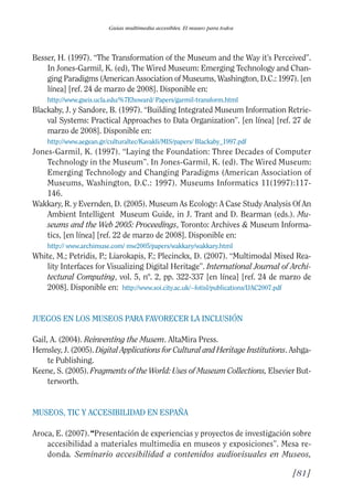 Guía Dis'08ok 4/12/08 11:32 Página 81
Guías multimedia accesibles. El museo para todos
Besser, H. (1997). “The Transformation of the Museum and the Way it’s Perceived”.
In Jones-Garmil, K. (ed), The Wired Museum: Emerging Technology and Chan­
ging Paradigms (American Association of Museums, Washington, D.C.: 1997). [en
línea] [ref. 24 de marzo de 2008]. Disponible en:
http://www.gseis.ucla.edu/%7Ehoward/ Papers/garmil-transform.html
Blackaby, J. y Sandore, B. (1997). “Building Integrated Museum Information Retrie­
val Systems: Practical Approaches to Data Organization”. [en línea] [ref. 27 de
marzo de 2008]. Disponible en:
http://www.aegean.gr/culturaltec/Kavakli/MIS/papers/ Blackaby_1997.pdf
Jones-Garmil, K. (1997). “Laying the Foundation: Three Decades of Computer
Technology in the Museum”. In Jones-Garmil, K. (ed). The Wired Museum:
Emerging Technology and Changing Paradigms (American Association of
Museums, Washington, D.C.: 1997). Museums Informatics 11(1997):117­
146.
Wakkary, R. y Evernden, D. (2005). Museum As Ecology: A Case Study Analysis Of An
Ambient Intelligent Museum Guide, in J. Trant and D. Bearman (eds.). Mu­
seums and the Web 2005: Proceedings, Toronto: Archives & Museum Informa­
tics, [en línea] [ref. 22 de marzo de 2008]. Disponible en:
http:// www.archimuse.com/ mw2005/papers/wakkary/wakkary.html
White, M.; Petridis, P.; Liarokapis, F.; Plecinckx, D. (2007). “Multimodal Mixed Rea­
lity Interfaces for Visualizing Digital Heritage”. International Journal of Archi­
tectural Computing, vol. 5, nº. 2, pp. 322-337 [en línea] [ref. 24 de marzo de
2008]. Disponible en: http://www.soi.city.ac.uk/~fotisl/publications/IJAC2007.pdf
JUEGOS EN LOS MUSEOS PARA FAVORECER LA INCLUSIÓN
Gail, A. (2004). Reinventing the Musem. AltaMira Press.
Hemsley, J. (2005). Digital Applications for Cultural and Heritage Institutions. Ashga­
te Publishing.
Keene, S. (2005). Fragments of the World: Uses of Museum Collections, Elsevier But­
terworth.
MUSEOS, TIC Y ACCESIBILIDAD EN ESPAÑA
Aroca, E. (2007).“Presentación de experiencias y proyectos de investigación sobre
accesibilidad a materiales multimedia en museos y exposiciones”. Mesa re­
donda. Seminario accesibilidad a contenidos audiovisuales en Museos,
[81]

 