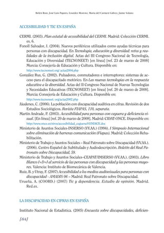 Guía Dis'08ok 4/12/08 11:32 Página 84
Belén Ruiz, José Luis Pajares, Lourdes Moreno, María del Carmen Gálvez, Jaime Solano
ACCESIBILIDAD Y TIC EN ESPAÑA
CERMI. (2003). Plan estatal de accesibilidad del CERMI. Madrid: Colección CERMI.
es, 6.
Fonoll Salvador, J. (2004). Nuevos periféricos utilizados como ayudas técnicas para
personas con discapacidad. En Tecnología, educación y diversidad: retos y rea­
lidades de la inclusión digital. Actas del III Congreso Nacional de Tecnología,
Educación y Diversidad (TECNONEET) [en línea] [ref. 23 de marzo de 2008]
Murcia: Consejería de Educación y Cultura. Disponible en:
http://www.tecnoneet.org/ actas2004.php
González Rus, G. (2002). Pulsadores, conmutadores e interruptores: sistemas de ac­
ceso para el discapacitado motórico. En Las nuevas tecnologías en la respuesta
educativa a la diversidad. Actas del II Congreso Nacional de Nuevas Tecnologías
y Necesidades Educativas (TECNONEET) [en línea] [ref. 20 de marzo de 2008].
Murcia: Consejería de Educación y Cultura. Disponible en:
http://www.tecnoneet. org/actas2002.php
Jáudenes, C. (2006). La población con discapacidad auditiva en cifras. Revisión de dos
Estudios Sociológicos. Revista FIAPAS, 110, separata.
Martín Andrade, P. (2003). Accesibilidad para personas con ceguera y deficiencia vi­
sual. [En línea] [ref. 20 de marzo de 2008]. Madrid: CIDAT-ONCE. Disponible en:
http://www.once.es/otros/accesibilidad_ceguera/01INDICE.doc
Ministerio de Asuntos Sociales-INSERSO (VV.AA.) (1994). I Simposio Internacional
sobre eliminación de barreras comunicación (Fiapas). Madrid: Colección Reha­
bilitación.
Ministerio de Trabajo y Asuntos Sociales – Real Patronato sobre Discapacidad (VV.AA.).
(2006). Centro Español de Subtitulado y Audiodescripción. Boletín del Real Pa­
tronato sobre Discapacidad, 59.
Ministerio de Trabajo y Asuntos Sociales–CEAPAT/IMSERSO (VV.AA.). (2003). Libro
Blanco I+D+I al servicio de las personas con discapacidad y las personas mayo­
res. Valencia: Instituto de Biomecánica de Valencia.
Ruiz, B. y Utray, F. (2007) Accesibilidad a los medios audiovisuales para personas con
discapacidad - AMADIS 06 – Madrid: Real Patronato sobre Discapacidad.
Urueña, A. (COORD.) (2007) Tic y dependencia. Estudio de opinión. Madrid.
Red.es.
LA DISCAPACIDAD EN CIFRAS EN ESPAÑA
Instituto Nacional de Estadística. (2005) Encuesta sobre discapacidades, deficien­
[84]
 