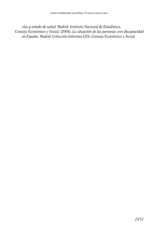 Guía Dis'08ok 4/12/08 11:32 Página 85
Guías multimedia accesibles. El museo para todos
cias y estado de salud. Madrid: Instituto Nacional de Estadística.
Consejo Económico y Social. (2004). La situación de las personas con discapacidad
en España. Madrid: Colección Informes CES, Consejo Económico y Social.
[85]

 