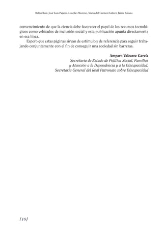 Guía Dis'08ok 4/12/08 11:31 Página 10
Belén Ruiz, José Luis Pajares, Lourdes Moreno, María del Carmen Gálvez, Jaime Solano
convencimiento de que la ciencia debe favorecer el papel de los recursos tecnoló­
gicos como vehículos de inclusión social y esta publicación apunta directamente
en esa línea.
Espero que estas páginas sirvan de estímulo y de referencia para seguir traba­
jando conjuntamente con el fin de conseguir una sociedad sin barreras.
Amparo Valcarce García
Secretaria de Estado de Política Social, Familias
y Atención a la Dependencia y a la Discapacidad.
Secretaria General del Real Patronato sobre Discapacidad
[10]

 