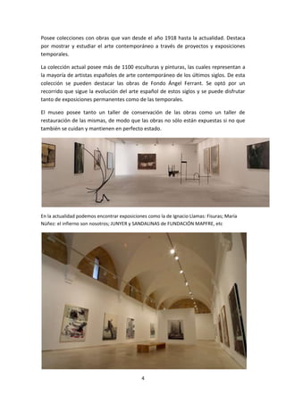 Posee colecciones con obras que van desde el año 1918 hasta la actualidad. Destaca
por mostrar y estudiar el arte contemporáneo a través de proyectos y exposiciones
temporales.

La colección actual posee más de 1100 esculturas y pinturas, las cuales representan a
la mayoría de artistas españoles de arte contemporáneo de los últimos siglos. De esta
colección se pueden destacar las obras de Fondo Ángel Ferrant. Se optó por un
recorrido que sigue la evolución del arte español de estos siglos y se puede disfrutar
tanto de exposiciones permanentes como de las temporales.

El museo posee tanto un taller de conservación de las obras como un taller de
restauración de las mismas, de modo que las obras no sólo están expuestas si no que
también se cuidan y mantienen en perfecto estado.




En la actualidad podemos encontrar exposiciones como la de Ignacio Llamas: Fisuras; María
Núñez: el infierno son nosotros; JUNYER y SANDALINAS de FUNDACIÓN MAPFRE, etc




                                             4
 