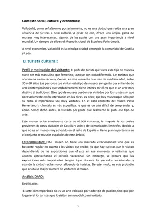 Contexto social, cutlural y económico:
Valladolid, como señalaremos posteriormente, no es una ciudad que reciba una gran
afluencia de turistas a nivel cultural. A pesar de ello, ofrece una amplia gama de
museos muy interesantes, algunos de los cuales con una gran importancia a nivel
mundial. Un ejemplo de ello es el Museo Nacional de Escultura Policromada.

A nivel económico, Valladolid es la principal ciudad dentro de la comunidad de Castilla
y León.

El turista cultural:
Perfil y motivación del visitante: El perfil del turista que visita este tipo de museos
suele ser más masculino que femenino, aunque con poca diferencia. Los turistas que
acuden no suelen ser muy jóvenes, es más frecuente que sean de mediana edad, entre
30 y 60 años. Las personas que visitan este tipo de museos son gente que entiende de
arte contemporáneo y que verdaderamente tiene interés por él, ya que es un arte muy
distinto al tradicional. Otro tipo de museos pueden ser visitados por los turistas sin que
necesariamente estén interesados en las obras, es decir, que hay museos que sólo por
su fama o importancia son muy visitados. En el caso concreto del museo Patio
Herreriano la clientela es más específica, ya que es un arte difícil de comprender y,
como hemos dicho antes, es visitado por gente que realmente le gusta ese tipo de
arte.

Este museo recibe anualmente cerca de 60.000 visitantes, la mayoría de los cuales
provienen de otras ciudades de Castilla y León o de comunidades limítrofes, debido a
que no es un museo muy conocido en el resto de España ni tiene gran importancia en
el conjunto de museos españoles de este ámbito.

Estacionalidad: Este museo no tiene una marcada estacionalidad, sino que es
bastante regular en cuanto a las visitas que recibe, ya que hay turistas que lo visitan
dependiendo de las exposiciones que ofrezca en ese momento, o visitantes que
acuden aprovechando el periodo vacacional. Sin embargo, se procura que las
exposiciones más importantes tengan lugar durante los periodos vacacionales y
cuando la ciudad recibe mayor afluencia de turistas. De este modo, es más probable
que acuda un mayor número de visitantes al museo.

Análisis DAFO:
Debilidades:

-El arte contemporáneo no es un arte valorado por todo tipo de público, sino que por
lo general los turistas que lo visitan son un público minoritario.


                                            5
 