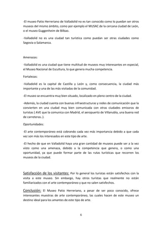 -El museo Patio Herreriano de Valladolid no es tan conocido como lo puedan ser otros
museos del mismo ámbito, como por ejemplo el MUSAC de la cercana ciudad de León,
o el museo Guggenheim de Bilbao.

-Valladolid no es una ciudad tan turística como puedan ser otras ciudades como
Segovia o Salamanca.



Amenazas:

-Valladolid es una ciudad que tiene multitud de museos muy interesantes en especial,
el Museo Nacional de Escultura, lo que genera mucha competencia.

Fortalezas:

-Valladolid es la capital de Castilla y León y, como consecuencia, la ciudad más
importante y una de las más visitadas de la comunidad.

-El museo se encuentra muy bien situado, localizado en pleno centro de la ciudad.

-Además, la ciudad cuenta con buenas infraestructuras y redes de comunicación que la
convierten en una ciudad muy bien comunicada con otras ciudades emisoras de
turistas ( AVE que la comunica con Madrid, el aeropuerto de Villanubla, una buena red
de carreteras..).

Oportunidades:

-El arte contemporáneo está cobrando cada vez más importancia debido a que cada
vez son más los interesados en este tipo de arte.

-El hecho de que en Valladolid haya una gran cantidad de museos puede ser a la vez
visto como una amenaza, debido a la competencia que genera, o como una
oportunidad, ya que puede formar parte de las rutas turísticas que recorren los
museos de la ciudad.



Satisfacción de los visitantes: Por lo general los turistas están satisfechos con la
visita a este museo. Sin embargo, hay otros turistas que realmente no están
familiarizados con el arte contemporáneo y que no salen satisfechos.

Conclusión: El Museo Patio Herreriano, a pesar de ser poco conocido, ofrece
interesantes muestras de arte contemporáneo, las cuales hacen de este museo un
destino ideal para los amantes de este tipo de arte.



                                          6
 