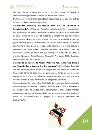 Museo Pazo de Tor
10
pelo ou pluma de terra ou de aire, etc No remate do Safari, a
actividade completábase facendo un álbum cos cromos.
No Pazo de Tor leváronse actividades específicas igual que nos outros
museos da Rede, foron a seguintes:
Actividades exclusiva do Museo Pazo de Tor. “Sentido e
Sensibilidade”, a Viaxe dos Sentidos polo Pazo de Tor. Metodolóxía:
Mergullándose no pasado pescudando entre as pezas e as estancias
do Pazo, tratando de captar os misterios e sensacións que envloven o
noso museo. Neste xogo de probas no que os sentidos xogan un
papel esencial para o coñecemento do museo desde dentro. O museo
constituirá o noso panel de xogo, cada estancia será unha casiña a
percorrer na sosa viaxe, facendo paradas para desenrrolar as
diferentes probas do xogo nos que entraba a memoria, os sons, a
mímica, idiomas… Ciclos/Cursos. Educación Primaria e ESO. Duración
estimada de 70 a 90 minutos.
Actividade exclusiva do Museo Pazo de Tor. “Viaxe no Tempo
no Pazo de Tor a través dos Pergameos”. Metodoloxía. Partindo
dos fabulosos e difersos fondos de pergameos que atesoura o Pazo de
Tor, tendo como fío conductor os pergameos, tendo en conta o que
poñían a escritura e os debuxos. Indagando nos diversos procesos
que se levaban a cabo para facer un pergameo completo.
A concertación de visitas. Coa finalidade de responder ás necesidades
do novo programa escolar 2014/2015 foi necesario ofrecer un servizo
de concertación de visitas máis personalizado onde poder manter
unha conversa sobre o tipo de visita que se quería concertar tendo en
conta as características do grupo e o bloque temático da
programación
 