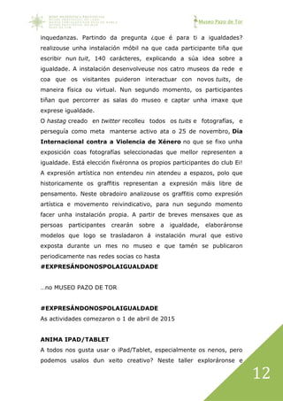 Museo Pazo de Tor
12
inquedanzas. Partindo da pregunta ¿que é para ti a igualdades?
realizouse unha instalación móbil na que cada participante tiña que
escribir nun tuit, 140 carácteres, explicando a súa idea sobre a
igualdade. A instalación desenvolveuse nos catro museos da rede e
coa que os visitantes puideron interactuar con novos tuits, de
maneira física ou virtual. Nun segundo momento, os participantes
tiñan que percorrer as salas do museo e captar unha imaxe que
exprese igualdade.
O hastag creado en twitter recolleu todos os tuits e fotografías, e
perseguía como meta manterse activo ata o 25 de novembro, Día
Internacional contra a Violencia de Xénero no que se fixo unha
exposición coas fotografías seleccionadas que mellor representen a
igualdade. Está elección fixéronna os propios participantes do club Ei!
A expresión artística non entendeu nin atendeu a espazos, polo que
historicamente os graffitis representan a expresión máis libre de
pensamento. Neste obradoiro analizouse os graffitis como expresión
artística e movemento reivindicativo, para nun segundo momento
facer unha instalación propia. A partir de breves mensaxes que as
persoas participantes crearán sobre a igualdade, elaboráronse
modelos que logo se trasladaron á instalación mural que estivo
exposta durante un mes no museo e que tamén se publicaron
periodicamente nas redes socias co hasta
#EXPRESÁNDONOSPOLAIGUALDADE
…no MUSEO PAZO DE TOR
#EXPRESÁNDONOSPOLAIGUALDADE
As actividades comezaron o 1 de abril de 2015
ANIMA IPAD/TABLET
A todos nos gusta usar o iPad/Tablet, especialmente os nenos, pero
podemos usalos dun xeito creativo? Neste taller exploráronse e
 