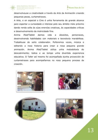 Museo Pazo de Tor
13
desenvolveuse a creatividade a través da Arte da Animación creando
pequenas pezas, curtametraxes.
A Arte, e en especial o Cine é unha ferramenta de grande alcance
para espertar a curiosidade e interese polo seu ámbito máis próximo
dando renda solta ás súas enerxías creativas, ás capacidades críticas
e desenvolvemento da motricidade fina.
Anima iPad/Tablet damos vida a obxectos, personaxes,
desenvolvendo habilidades con materiais e tecnoloxía marabillosa.
Traballouse de xeito colaborador. Poñeremos voces, música e
editando a nosa historia para crear a nosa pequena grande
animación. Anima iPad/Tablet utiliza unha metodoloxía do
descubrimento; lúdica e ao tempo unha divertida experiencia
educativa. O Taller así mesmo foi acompañado dunha proxección de
curtametraxes para acompañarnos no noso pequeno proceso de
creación.
 