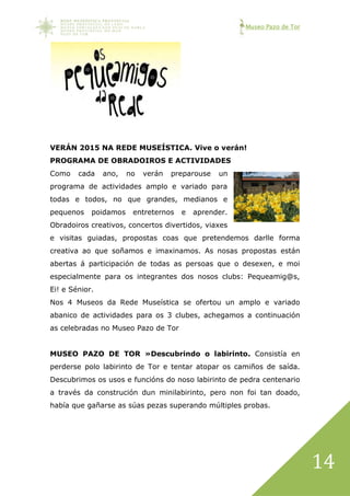 Museo Pazo de Tor
14
VERÁN 2015 NA REDE MUSEÍSTICA. Vive o verán!
PROGRAMA DE OBRADOIROS E ACTIVIDADES
Como cada ano, no verán preparouse un
programa de actividades amplo e variado para
todas e todos, no que grandes, medianos e
pequenos poidamos entreternos e aprender.
Obradoiros creativos, concertos divertidos, viaxes
e visitas guiadas, propostas coas que pretendemos darlle forma
creativa ao que soñamos e imaxinamos. As nosas propostas están
abertas á participación de todas as persoas que o desexen, e moi
especialmente para os integrantes dos nosos clubs: Pequeamig@s,
Ei! e Sénior.
Nos 4 Museos da Rede Museística se ofertou un amplo e variado
abanico de actividades para os 3 clubes, achegamos a continuación
as celebradas no Museo Pazo de Tor
MUSEO PAZO DE TOR »Descubrindo o labirinto. Consistía en
perderse polo labirinto de Tor e tentar atopar os camiños de saída.
Descubrimos os usos e funcións do noso labirinto de pedra centenario
a través da construción dun minilabirinto, pero non foi tan doado,
había que gañarse as súas pezas superando múltiples probas.
 