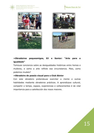 Museo Pazo de Tor
15
»Obradoirso pequeamigos, Ei! e Senior: “Arte para a
igualdade”
Tomouse conciencia sobre as desigualdades históricas entre homes e
mulleres, e como a arte reflicte esa circunstancia. Mais, como
podemos mudalo?
»Obradoiro de poesía visual para o Club Sénior
Con este obradoiro pretendeuse exercitar a mente e outras
habilidades mediante obradoiros prácticos. A aprendizaxe cultural,
compartir o tempo, espazo, experiencias e coñecementos é de vital
importancia para a satisfacción dos nosos maiores.
 